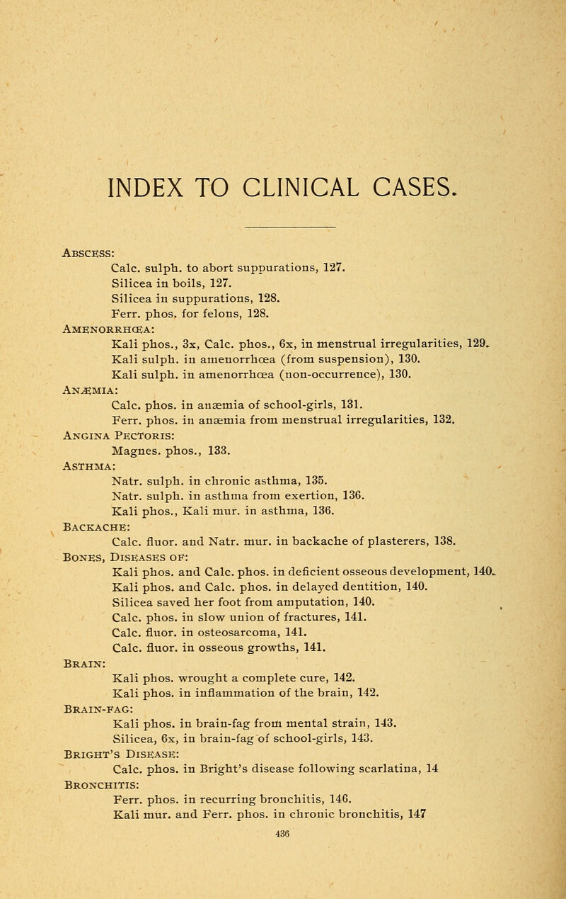 INDEX TO CLINICAL CASES. Abscess: Calc. sulph. to abort suppurations, 127. Silicea in boils, 127. Silicea in suppurations, 128. Ferr. phos. for felons, 128. Amenorrhea: Kali phos., 3x, Calc. phos., 6x, in menstrual irregularities, 129^ Kali sulph. in amenorrhoea (from suspension), 130. Kali sulph. in amenorrhoea (non-occurrence), 130. Anemia: Calc. phos. in anaemia of school-girls, 131. Ferr. phos. in anaemia from menstrual irregularities, 132. Angina Pectoris: Magnes. phos., 133. Asthma: Natr. sulph. in chronic asthma, 135. Natr. sulph. in asthma from exertion, 136. Kali phos., Kali mur. in asthma, 136. Backache: Calc. fluor. and Natr. mur. in backache of plasterers, 138. Bones, Diseases of: Kali phos. and Calc. phos. in deficient osseous development, 140^ Kali phos. and Calc. phos. in delayed dentition, 140. Silicea saved her foot from amputation, 140. Calc. phos. in slow union of fractures, 141. Calc. fluor. in osteosarcoma, 141. Calc. fluor. in osseous growths, 141. Brain: Kali phos. wrought a complete cure, 142. Kali phos. in inflammation of the brain, 142. Brain-fag: Kali phos. in brain-fag from mental strain, 143. Silicea, 6x, in brain-fag of school-girls, 143. Bright's Disease: Calc. phos. in Bright's disease following scarlatina, 14 Bronchitis: Ferr. phos. in recurring bronchitis, 146. Kali mur. and Ferr. phos. in chronic bronchitis, 147