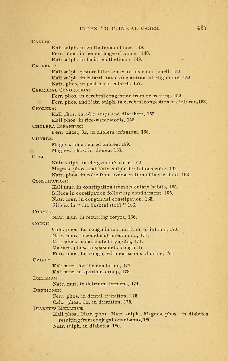 Cancer: Kali sulph. in epithelioma of face, 148. Ferr. phos. in hemorrhage of cancer, 148. Kali sulph. in facial epithelioma, 149. Catarrh: Kali sulph. restored the senses of taste and smell, 152. Kali sulph. in catarrh involving antrum of Highmore, 152. Natr. phos. in post-nasal catarrh, 152. Cerebral Congestion: Ferr. phos. in cerebral congestion from overeating, 152. Ferr. phos. and Natr. sulph. in cerebral congestion of children, 153. Cholera: Kali phos. cured cramps and diarrhoea, 157. Kali phos. in rice-water stools, 158. Cholera Infantum: Ferr. phos., 3x, in cholera infantum, 158. Chorea: Magnes. phos. cured chorea, 159. Magnes. phos. in chorea, 159. Colic: Natr. sulph. in clergyman's colic, 162. Magnes. phos. and Natr. sulph. for bilious colic, 162. Natr. phos. in colic from oversecretion of lactic fluid, 163. Constipation: Kali mur. in constipation from sedentary habits, 165. Silicea in constipation following confinement, 165. Natr. mur. in congenital constipation, 165. Silicea in the bashful stool, 166. Coryza: Natr. mur. in recurring coryza, 166. Cough: Calc. phos. for cough in malnutrition of infants, 170. Natr. mur. in coughs of pneumonia, 171. Kali phos. in subacute laryngitis, 171. Magnes. phos. in spasmodic cough, 171. Ferr. phos. for cough, with emissions of urine, 171. Croup: Kali mur. for the exudation, 172. Kali mur. in spurious croup, 173. Delirium: Natr. mur. in delirium tremens, 174. Dentition: Ferr. phos. in dental irritation, 175. Calc. phos., 3x, in dentition, 175. Diabetes Mellitus: Kali phos., Natr. phos., Natr. sulph., Magnes. phos. in diabetes resulting from conjugal onanismus, 180. Natr. sulph. in diabetes, 180.