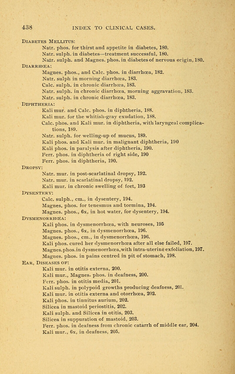 Diabetes Mei^wtus: Natr. phos. for thirst and appetite in diabetes, 180. Natr. sulph. in diabetes—treatment successful, 180. Natr. sulph. and Magnes. phos. in diabetes of nervous origin, ISO. Diarrhoea: Magnes. phos., and Calc. phos. in diarrhoea, 182. Natr. sulph in morning diarrhoea, 183. Calc. sulph. in chronic diarrhoea, 183. Natr. sulph. in chronic diarrhoea, morning aggravation, 1S3. Natr. sulph. in chronic diarrhoea, 183. Diphtheria: Kali mur. and Calc. phos. in diphtheria, 188. Kali mur. for the whitish-gray exudation, 1S8. Calc. phos. and Kali mur. in diphtheria, with laryngeal complica- tions, 1S9. Natr. sulph. for welling-up of mucus, 189. Kali phos. and Kali mur. in malignant diphtheria, 190 Kali phos. in paralysis after diphtheria, 190. Ferr. phos. in diphtheria of right side, 190 Ferr. phos. in diphtheria, 190. Dropsy: Natr. mur. in post-scarlatinal dropsy, 192. Natr. mur. in scarlatinal dropsy, 192. Kali mur. in chronic swelling of feet, 193 Dysentery: Calc. sulph., cm., in dysentery, 194. Magnes. phos. for tenesmus and tormina, 194. Magnes. phos., 6x, in hot water, for dysentery, 194. Dysmenorrhcea: Kali phos. in dysmenorrhcea, with neuroses, 195 Magnes. phos., 6x, in dysmenorrhcea, 196. Magnes. phos., cm., in dysmenorrhcea, 196. Kali phos. cured her dysmenorrhcea after all else failed, 197. Magnes.phos.in dysmenorrhcea,with intra-uterine exfoliation, 197. Magnes. phos. in pains centred in pit of stomach, 198. Ear, Diseases of: Kali mur. in otitis externa, 200. Kali mur., Magnes. phos. in deafness, 200. Ferr. phos. in otitis media, 201. Kali sulph. in polypoid growths producing deafness, 201. Kali mur. in otitis externa and otorrhoea, 202. Kali phos. in tinnitus aurium, 202. Silicea in mastoid periostitis, 202. Kali sulph. and Silicea in otitis, 203. Silicea in suppuration of mastoid, 203. Ferr. phos. in deafness from chronic catarrh of middle ear, 204. Kali mur., 6x, in deafness, 205.