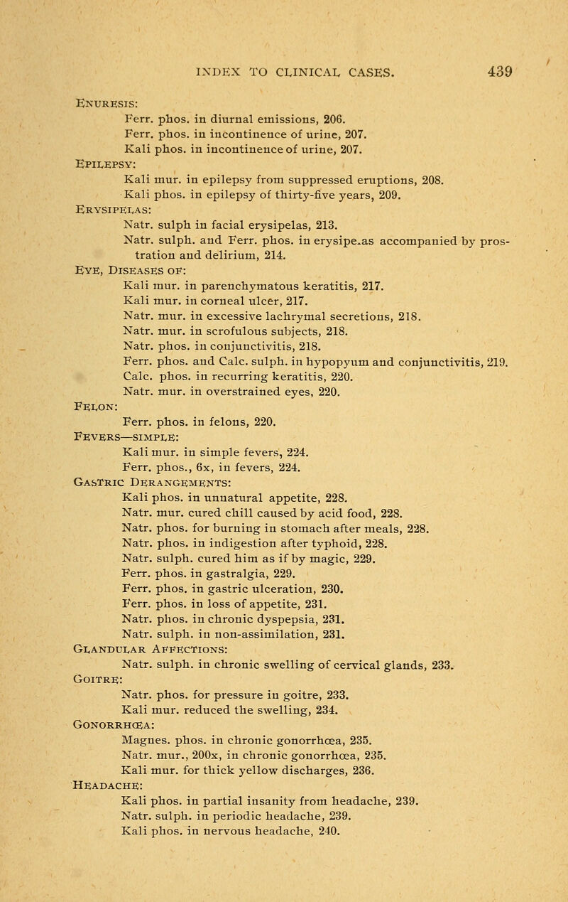 Enuresis: Ferr. phos. in diurnal emissions, 206. Ferr. phos. in incontinence of urine, 207. Kali phos. in incontinence of urine, 207. Epilepsy: Kali mur. in epilepsy from suppressed eruptions, 208. Kali phos. in epilepsy of thirty-five years, 209. Erysipelas: Natr. sulph in facial erysipelas, 213. Natr. sulph. and Ferr. phos. in erysipelas accompanied by pros- tration and delirium, 214. Eye, Diseases of: Kali mur. in parenchymatous keratitis, 217. Kali mur. in corneal ulcer, 217. Natr. mur. in excessive lachrymal secretions, 218. Natr. mur. in scrofulous subjects, 218. Natr. phos. in conjunctivitis, 218. Ferr. phos. and Calc. sulph. in hypopyum and conjunctivitis, 219. Calc. phos. in recurring keratitis, 220. Natr. mur. in overstrained eyes, 220. Felon: Ferr. phos. in felons, 220. Fevers—simple: Kali mur. in simple fevers, 224. Ferr. phos., 6x, in fevers, 224. Gastric Derangements: Kali phos. in unnatural appetite, 228. Natr. mur. cured chill caused by acid food, 228. Natr. phos. for burning in stomach after meals, 228. Natr. phos. in indigestion after typhoid, 228. Natr. sulph. cured him as if by magic, 229. Ferr. phos. in gastralgia, 229. Ferr. phos. in gastric ulceration, 230. Ferr. phos. in loss of appetite, 231. Natr. phos. in chronic dyspepsia, 231. Natr. sulph. in non-assimilation, 231. Glandular Affections: Natr. sulph. in chronic swelling of cervical glands, 233. Goitre: Natr. phos. for pressure in goitre, 233. Kali mur. reduced the swelling, 234. Gonorrhoea: Magnes. phos. in chronic gonorrhoea, 235. Natr. mur., 200x, in chronic gonorrhoea, 235. Kali mur. for thick yellow discharges, 236. Headache: Kali phos. in partial insanity from headache, 239. Natr. sulph. in periodic headache, 239. Kali phos. in nervous headache, 240.