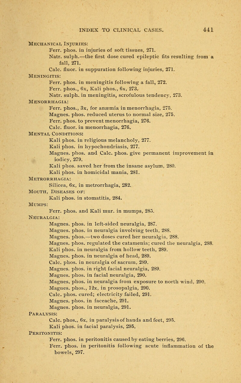 Mechanical Injuries: Ferr. phos. in injuries of soft tissues, 271. Natr. sulph.—the first dose cured epileptic fits resulting from a fall, 271. Calc. fluor. in suppuration following injuries, 271. Meningitis: Ferr. phos. in meningitis following a fall, 272. Ferr. phos., 6x, Kali phos., 6x, 273. Natr. sulph. in meningitis, scrofulous tendency, 273. Menorrhagia: Ferr. phos., 3x, for anaemia in menorrhagia, 275. Magnes. phos. reduced uterus to normal size, 275. Ferr. phos. to prevent menorrhagia, 276. Calc. fluor. in menorrhagia, 276. Mental Conditions: Kali phos. in religious melancholy, 277. Kali phos. in hypochondriasis, 277. Magnes. phos. and Calc. phos. give permanent improvement in iodicy, 279. Kali phos. saved her from the insane asylum, 280. Kali phos. in homicidal mania, 281. Metrorrhagia: Silicea, 6x, in metrorrhagia, 282. Mouth, Diseases of: Kali phos. in stomatitis, 284. Mumps: Ferr. phos. and Kali mur. in mumps, 285. Neuralgia: Magnes. phos. in left-sided neuralgia, 287. Magnes. phos. in neuralgia involving teeth, 288. Magnes. phos.—two doses cured her neuralgia, 288. Magnes. phos. regulated the catamenia; cured the neuralgia, 288. Kali phos. in neuralgia from hollow teeth, 289. Magnes. phos. in neuralgia of head, 289. Calc. phos. in neuralgia of sacrum, 289. Magnes. phos. in right facial neuralgia, 289. Magnes. phos. in facial neuralgia, 290. Magnes. phos. in neuralgia from exposure to north wind, 290. Magnes. phos., 12x, in prosopalgia, 290. Calc. phos. cured; electricity failed, 291. Magnes. phos. in faceache, 291. Magnes. phos. in neuralgia, 291. Paralysis: Calc. phos., 6x, in paralysis of hands and feet, 295. Kali phos. in facial paralysis, 295. Peritonitis: Ferr. phos. in peritonitis caused by eating berries, 296. Ferr. phos. in peritonitis following acute inflammation of the bowels, 297.