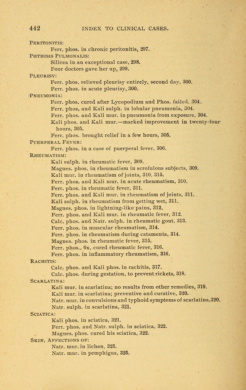 Peritonitis: Ferr. phos. in chronic peritonitis, 297. Phthisis Pulmonaus: Silicea in an exceptional case, 298. Four doctors gave her up, 299. Pleurisy: Ferr. phos. relieved pleurisy entirely, second day, 300. Ferr. phos. in acute pleurisy, 300. •Pneumonia: Ferr. phos. cured after Lycopodium and Phos. failed, 304. Ferr. phos. and Kali sulph. in lobular pneumonia, 304. Ferr. phos. and Kali mur. in pneumonia from exposure, 304. Kali phos. and Kali mur.—marked improvement in twenty-four hours, 305. Ferr. phos. brought relief in a few hours, 305. Puerperal Fever: Ferr. phos. in a case of puerperal fever, 306. Rheumatism: Kali sulph. in rheumatic fever, 309. Magnes. phos. in rheumatism in scrofulous subjects, 309. Kali mur. in rheumatism of joints, 310, 315. Ferr. phos. and Kali mur. in acute rheumatism, 310. Ferr. phos. in rheumatic fever, 311. Ferr. phos. and Kali mur. in rheumatism of joints, 311. Kali sulph. in rheumatism from getting wet, 311. Magnes. phos. in lightning-like pains, 312. Ferr. phos. and Kali mur. in rheumatic fever, 312. Calc. phos. and Natr. sulph. in rheumatic gout, 313. Ferr. phos. in muscular rheumatism, 314. Ferr. phos. in rheumatism during catamenia, 314. Magnes. phos. in rheumatic fever, 315. Ferr. phos., 6x, cured rheumatic fever, 316. Ferr. phos. in inflammatory rheumatism, 316. Rachitis: Calc. phos. and Kali phos. in rachitis, 317. Calc. phos. during gestation, to prevent rickets, 318. Scarlatina: Kali mur. in scarlatina; no results from other remedies, 319. Kali mur. in scarlatina; preventive and curative, 320. Natr. mur. in convulsions and typhoid symptoms of scarlatina,320^ Natr, sulph. in scarlatina, 321. Sciatica: Kali phos. in sciatica, 321. Ferr. phos. and Natr. sulph. in sciatica, 322. Magnes. phos. cured his sciatica, 322. Skin, Affections of: Natr. mur. in lichen, 325. Natr. mur. in pemphigus, 325.