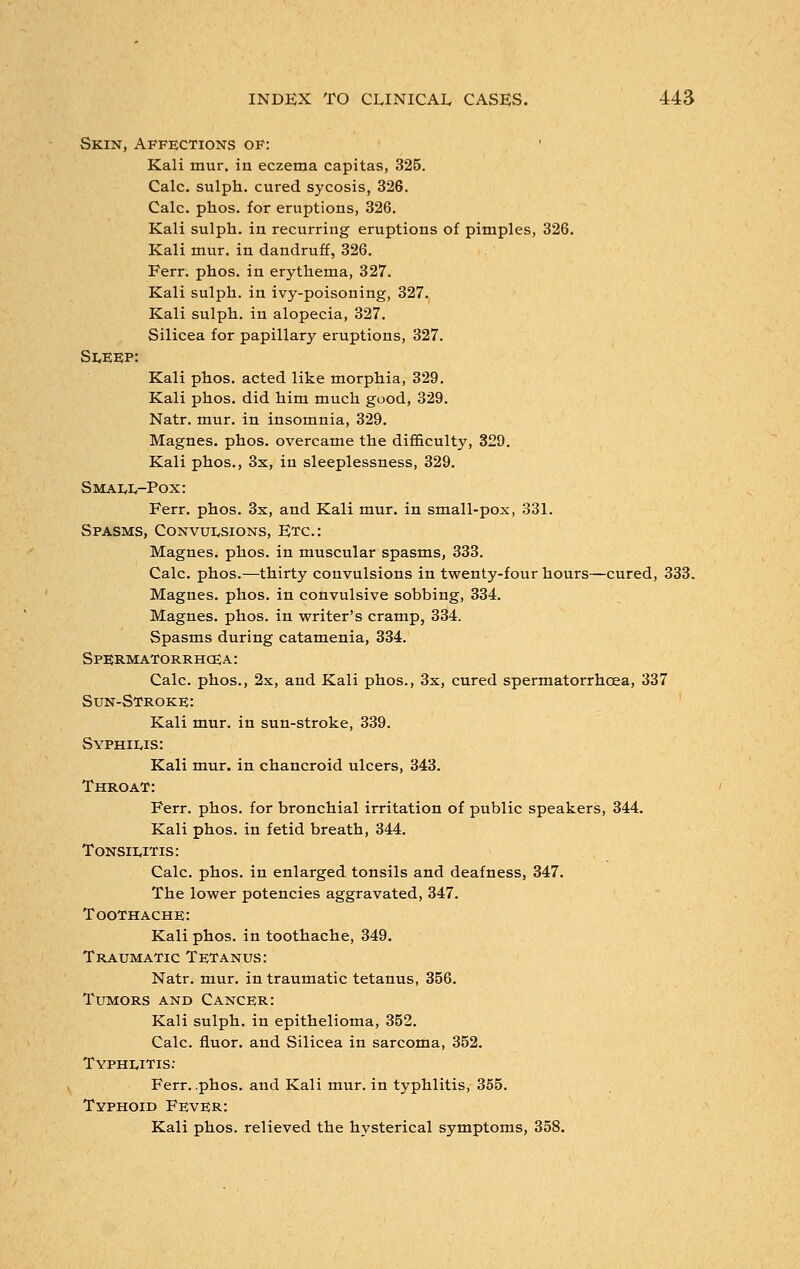 Skin, Affections of: Kali mur. in eczema capitas, 325. Calc. sulph. cured sycosis, 326. Calc. phos. for eruptions, 326. Kali sulph. in recurring eruptions of pimples, 326. Kali mur. in dandruff, 326. Ferr. phos. in erythema, 327. Kali sulph. in ivy-poisoning, 327. Kali sulph. in alopecia, 327. Silicea for papillary eruptions, 327. Sleep: Kali phos. acted like morphia, 329. Kali phos. did him much good, 329. Natr. mur. in insomnia, 329. Magnes. phos. overcame the difficulty, 329. Kali phos., 3x, in sleeplessness, 329. Small-Pox: Ferr. phos. 3x, and Kali mur. in small-pox, 331. Spasms, Convulsions, Etc.: Magnes. phos. in muscular spasms, 333. Calc. phos.—thirty convulsions in twenty-four hours—cured, 333. Magnes. phos. in convulsive sobbing, 334. Magnes. phos. in writer's cramp, 334. Spasms during catamenia, 334. Spermatorrhoea: Calc. phos., 2x, and Kali phos., 3x, cured spermatorrhoea, 337 Sun-Stroke: Kali mur. in sun-stroke, 339. Syphilis: Kali mur. in chancroid ulcers, 343. Throat: Ferr. phos. for bronchial irritation of public speakers, 344. Kali phos. in fetid breath, 344. Tonsilitis: Calc. phos. in enlarged tonsils and deafness, 347. The lower potencies aggravated, 347. Toothache: Kali phos. in toothache, 349. Traumatic Tetanus: Natr. mur. in traumatic tetanus, 356. Tumors and Cancer: Kali sulph. in epithelioma, 352. Calc. fluor. and Silicea in sarcoma, 352. Typhlitis: Ferr. .phos. and Kali mur. in typhlitis, 355. Typhoid Fever: Kali phos. relieved the hysterical symptoms, 358.