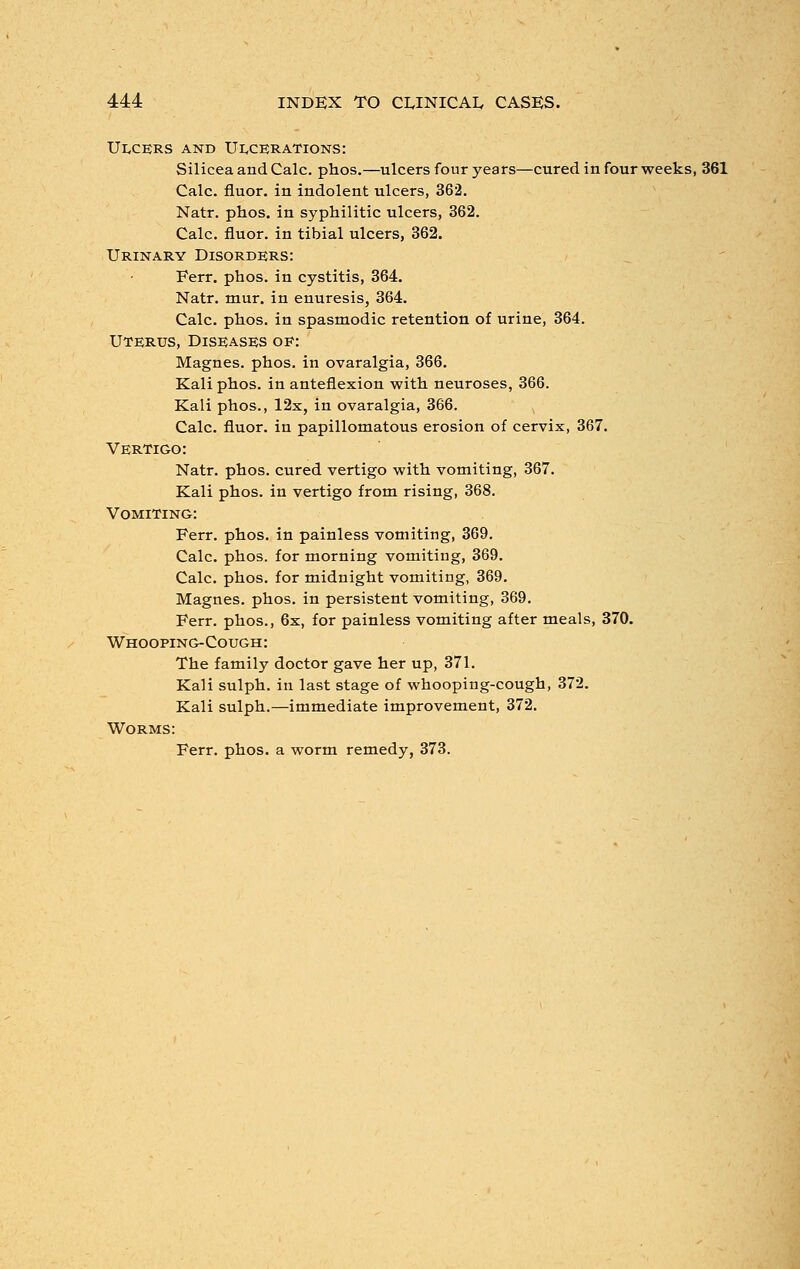 Ulcers and Ulcerations: Silicea and Calc. phos.—ulcers four years—cured in four weeks, 361 Calc. fluor. in indolent ulcers, 362. Natr. phos. in syphilitic ulcers, 362. Calc. fluor. in tibial ulcers, 362. Urinary Disorders: Ferr. phos. in cystitis, 364. Natr. mur. in enuresis, 364. Calc. phos. in spasmodic retention of urine, 364. Uterus, Diseases oe: Magnes. phos. in ovaralgia, 366. Kali phos. in anteflexion with neuroses, 366. Kali phos., 12x, in ovaralgia, 366. Calc. fluor. in papillomatous erosion of cervix, 367. Vertigo: Natr. phos. cured vertigo with vomiting, 367. Kali phos. in vertigo from rising, 368. Vomiting: Ferr. phos. in painless vomiting, 369. Calc. phos. for morning vomiting, 369. Calc. phos. for midnight vomiting, 369. Magnes. phos. in persistent vomiting, 369. Ferr. phos., 6x, for painless vomiting after meals, 370. Whooping-Cough: The family doctor gave her up, 371. Kali sulph. in last stage of whooping-cough, 372. Kali sulph.—immediate improvement, 372. Worms: Ferr. phos. a worm remedy, 373.