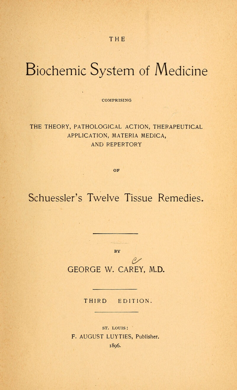 THE Biochemic System of Medicine COMPRISING THE THEORY, PATHOLOGICAL ACTION, THERAPEUTICAL APPLICATION, MATERIA MED1CA, AND REPERTORY OP Schuessler's Twelve Tissue Remedies, GEORGE W. CAREY, M.D. THIRD EDITION st. i,ouis : F. AUGUST LUYTIES, Publisher. 1896.