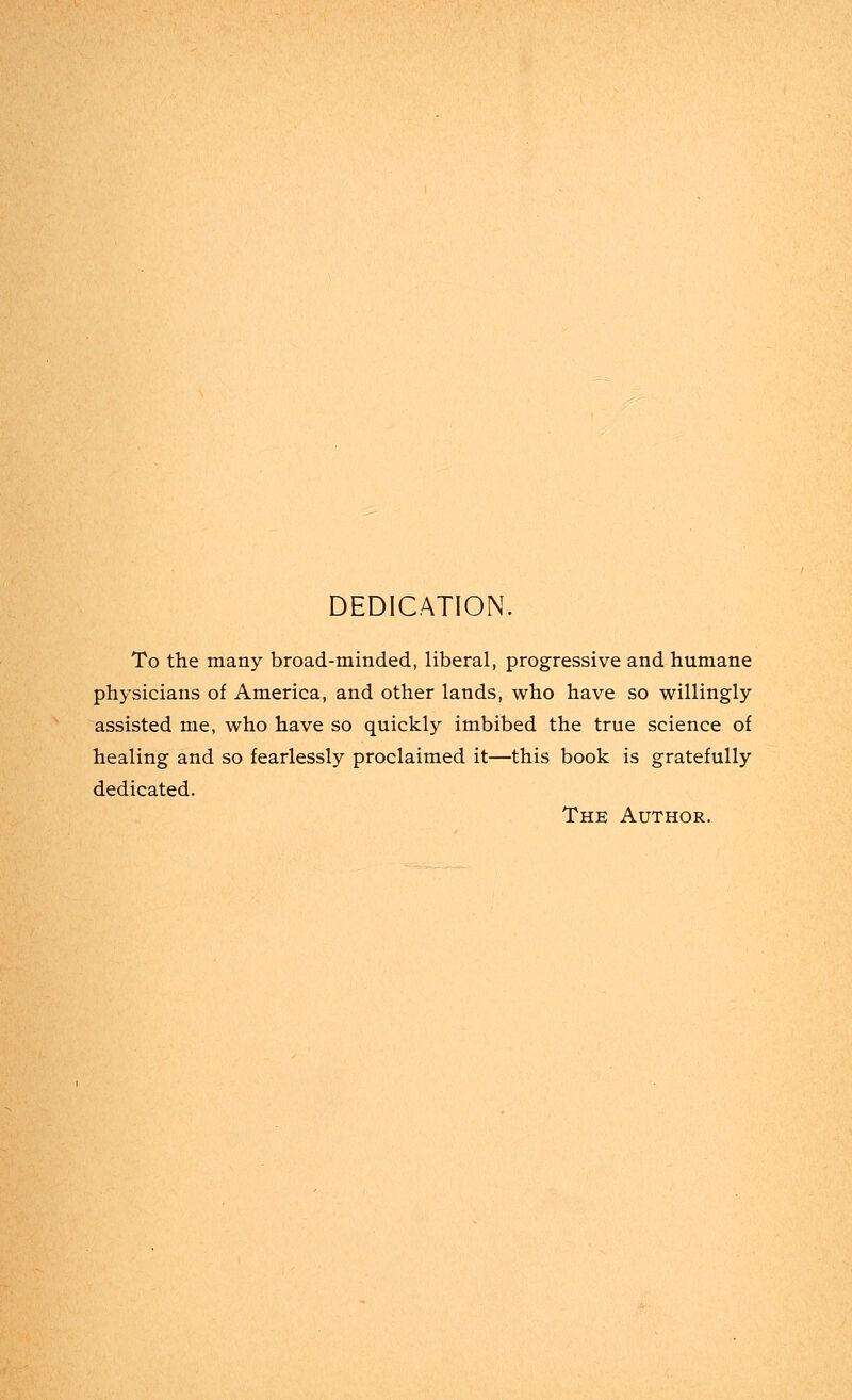 DEDICATION. To the many broad-minded, liberal, progressive and humane physicians of America, and other lands, who have so willingly assisted me, who have so quickly imbibed the true science of healing and so fearlessly proclaimed it—this book is gratefully dedicated. The Author.