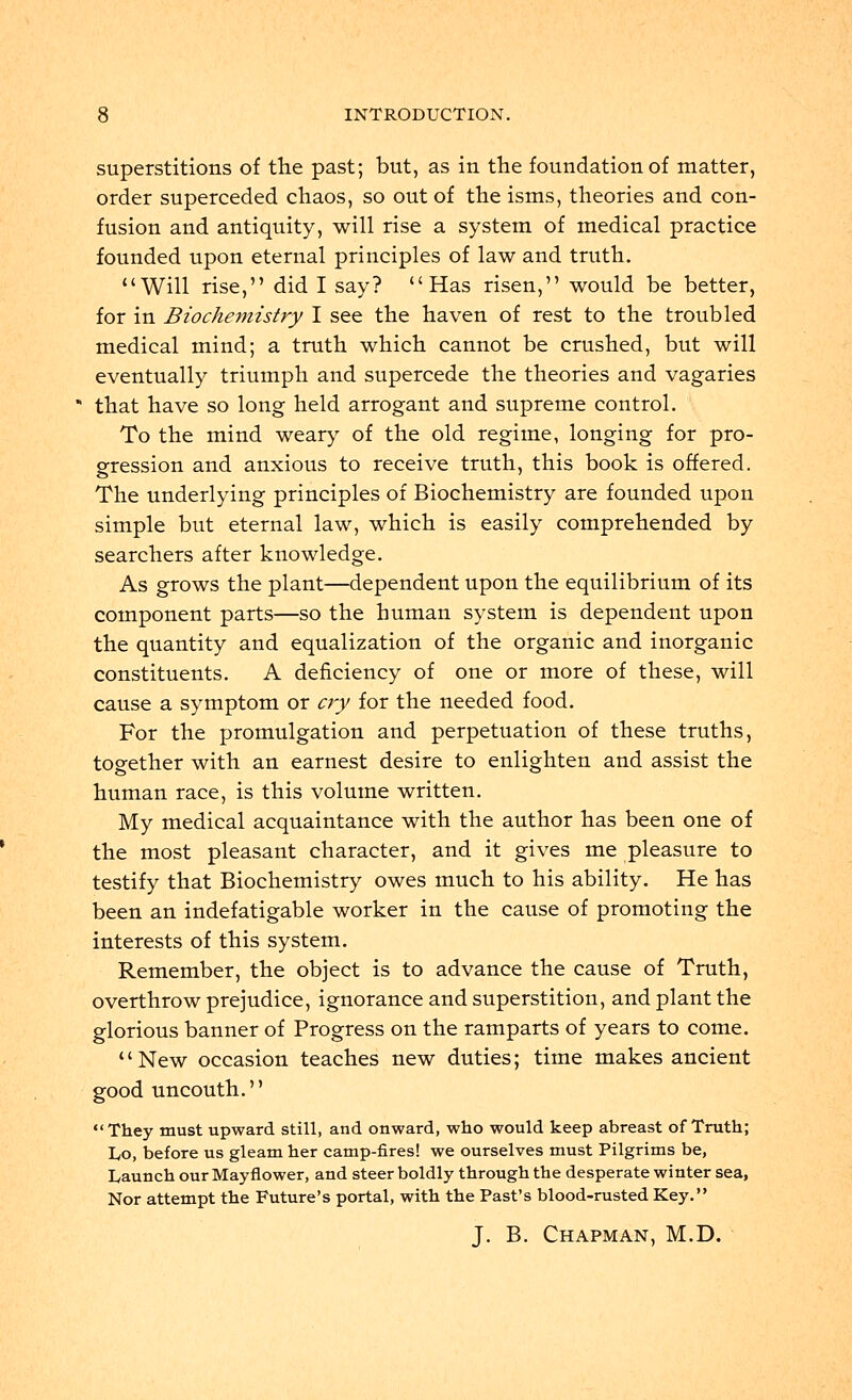 superstitions of trie past; but, as in the foundation of matter, order superceded chaos, so out of the isms, theories and con- fusion and antiquity, will rise a system of medical practice founded upon eternal principles of law and truth. Will rise, did I say? Has risen, would be better, for in Biochemistry I see the haven of rest to the troubled medical mind; a truth which cannot be crushed, but will eventually triumph and supercede the theories and vagaries that have so long held arrogant and supreme control. To the mind weary of the old regime, longing for pro- gression and anxious to receive truth, this book is offered. The underlying principles of Biochemistry are founded upon simple but eternal law, which is easily comprehended by searchers after knowledge. As grows the plant—dependent upon the equilibrium of its component parts—so the human system is dependent upon the quantity and equalization of the organic and inorganic constituents. A deficiency of one or more of these, will cause a symptom or cry for the needed food. For the promulgation and perpetuation of these truths, together with an earnest desire to enlighten and assist the human race, is this volume written. My medical acquaintance with the author has been one of the most pleasant character, and it gives me pleasure to testify that Biochemistry owes much to his ability. He has been an indefatigable worker in the cause of promoting the interests of this system. Remember, the object is to advance the cause of Truth, overthrow prejudice, ignorance and superstition, and plant the glorious banner of Progress on the ramparts of years to come. New occasion teaches new duties; time makes ancient good uncouth. They must upward still, and onward, who would keep abreast of Truth; I/O, before us gleam her camp-fires! we ourselves must Pilgrims be, Launch our Mayflower, and steer boldly through the desperate winter sea, Nor attempt the Future's portal, with the Past's blood-rusted Key. J. B. Chapman, M.D.