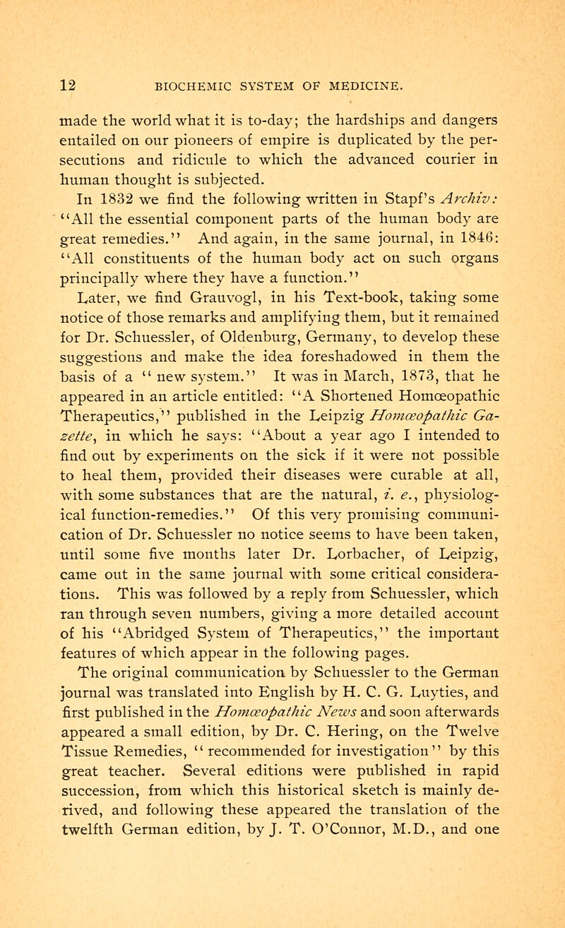 made the world what it is to-day; the hardships and dangers entailed on our pioneers of empire is duplicated by the per- secutions and ridicule to which the advanced courier in human thought is subjected. In 1832 we find the following written in Stapf's Archiv: All the essential component parts of the human body are great remedies. And again, in the same journal, in 1846: All constituents of the human body act on such organs principally where they have a function. Later, we find Grauvogl, in his Text-book, taking some notice of those remarks and amplifying them, but it remained for Dr. Schuessler, of Oldenburg, Germany, to develop these suggestions and make the idea foreshadowed in them the basis of a  new system. It was in March, 1873, that he appeared in an article entitled: A Shortened Homoeopathic Therapeutics, published in the Leipzig Homoeopathic Ga- zette, in which he says: About a year ago I intended to find out by experiments on the sick if it were not possible to heal them, provided their diseases were curable at all, with some substances that are the natural, i. e., physiolog- ical function-remedies. Of this very promising communi- cation of Dr. Schuessler no notice seems to have been taken, until some five months later Dr. Lorbacher, of Leipzig, came out in the same journal with some critical considera- tions. This was followed by a reply from Schuessler, which ran through seven numbers, giving a more detailed account of his Abridged System of Therapeutics, the important features of which appear in the following pages. The original communication by Schuessler to the German journal was translated into English by H. C. G. Luyties, and first published in the Homoeopathic News and soon afterwards appeared a small edition, by Dr. C. Hering, on the Twelve Tissue Remedies,  recommended for investigation by this great teacher. Several editions were published in rapid succession, from which this historical sketch is mainly de- rived, and following these appeared the translation of the twelfth German edition, by J. T. O'Connor, M.D., and one