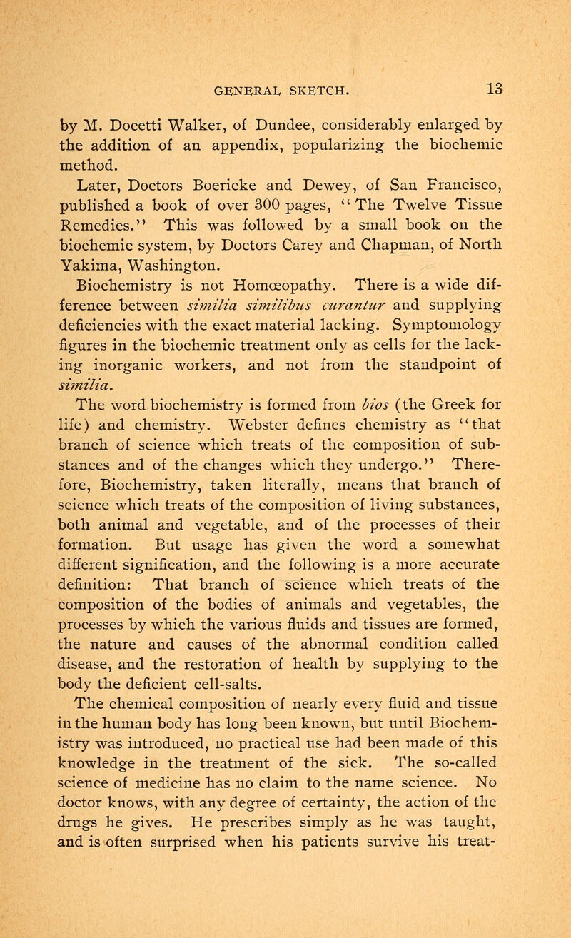 by M. Docetti Walker, of Dundee, considerably enlarged by trie addition of an appendix, popularizing the biochemic method. Later, Doctors Boericke and Dewey, of San Francisco, published a book of over 300 pages, The Twelve Tissue Remedies. This was followed by a small book on the biochemic system, by Doctors Carey and Chapman, of North Yakima, Washington. Biochemistry is not Homoeopathy. There is a wide dif- ference between similia similibus curantur and supplying deficiencies with the exact material lacking. Symptomology figures in the biochemic treatment only as cells for the lack- ing inorganic workers, and not from the standpoint of similia. The word biochemistry is formed from bios (the Greek for life) and chemistry. Webster defines chemistry as that branch of science which treats of the composition of sub- stances and of the changes which they undergo. There- fore, Biochemistry, taken literally, means that branch of science which treats of the composition of living substances, both animal and vegetable, and of the processes of their formation. But usage has given the word a somewhat different signification, and the following is a more accurate definition: That branch of science which treats of the composition of the bodies of animals and vegetables, the processes by which the various fluids and tissues are formed, the nature and causes of the abnormal condition called disease, and the restoration of health by supplying to the body the deficient cell-salts. The chemical composition of nearly every fluid and tissue in the human body has long been known, but until Biochem- istry was introduced, no practical use had been made of this knowledge in the treatment of the sick. The so-called science of medicine has no claim to the name science. No doctor knows, with any degree of certainty, the action of the drugs he gives. He prescribes simply as he was taught, and is often surprised when his patients survive his treat-