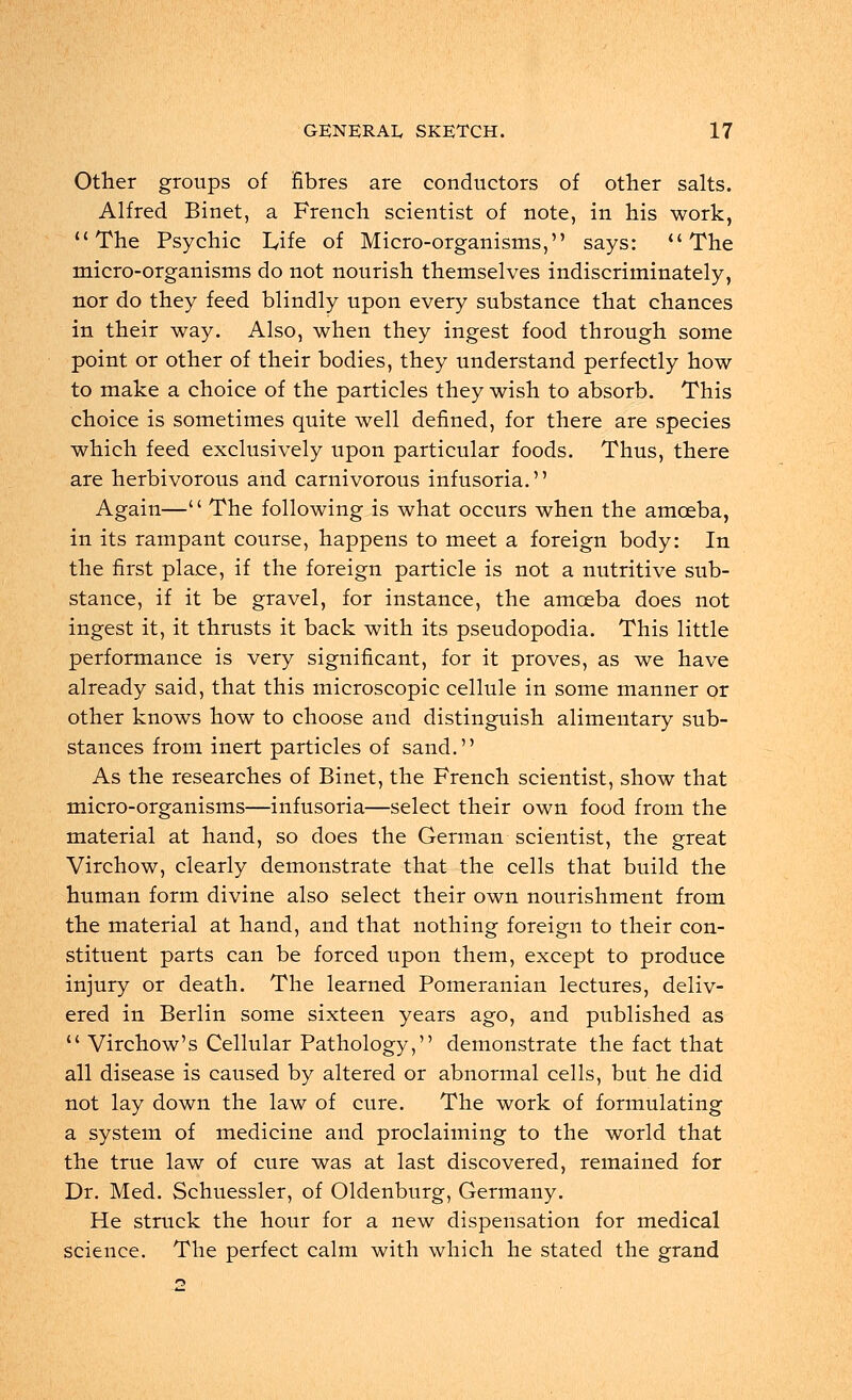 Other groups of fibres are conductors of other salts. Alfred Binet, a French scientist of note, in his work, The Psychic Life of Micro-organisms, says:  The micro-organisms do not nourish themselves indiscriminately, nor do they feed blindly upon every substance that chances in their way. Also, when they ingest food through some point or other of their bodies, they understand perfectly how to make a choice of the particles they wish to absorb. This choice is sometimes quite well defined, for there are species which feed exclusively upon particular foods. Thus, there are herbivorous and carnivorous infusoria.'' Again—'' The following is what occurs when the amoeba, in its rampant course, happens to meet a foreign body: In the first place, if the foreign particle is not a nutritive sub- stance, if it be gravel, for instance, the amoeba does not ingest it, it thrusts it back with its pseudopodia. This little performance is very significant, for it proves, as we have already said, that this microscopic cellule in some manner or other knows how to choose and distinguish alimentary sub- stances from inert particles of sand. As the researches of Binet, the French scientist, show that micro-organisms—infusoria—select their own food from the material at hand, so does the German scientist, the great Virchow, clearly demonstrate that the cells that build the human form divine also select their own nourishment from the material at hand, and that nothing foreign to their con- stituent parts can be forced upon them, except to produce injury or death. The learned Pomeranian lectures, deliv- ered in Berlin some sixteen years ago, and published as  Virchow's Cellular Pathology, demonstrate the fact that all disease is caused by altered or abnormal cells, but he did not lay down the law of cure. The work of formulating a system of medicine and proclaiming to the world that the true law of cure was at last discovered, remained for Dr. Med. Schuessler, of Oldenburg, Germany. He struck the hour for a new dispensation for medical science. The perfect calm with which he stated the grand