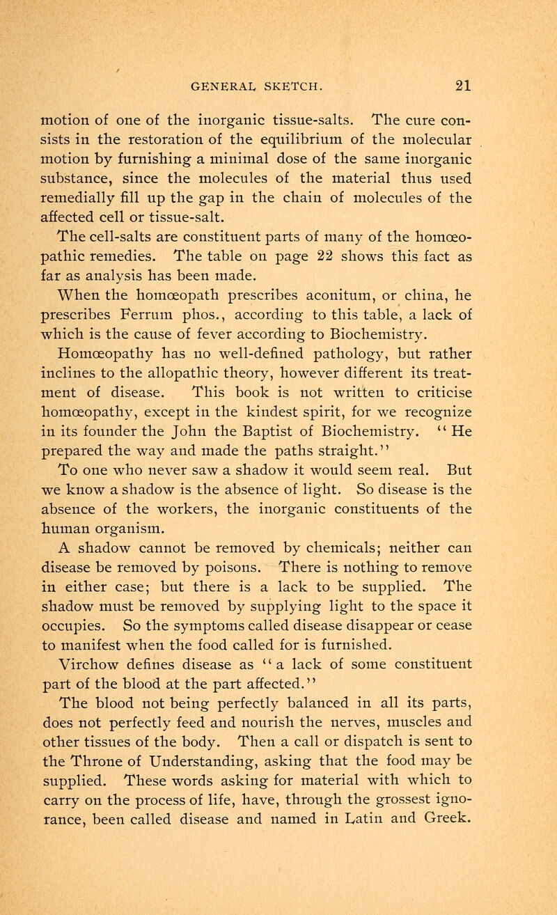 motion of one of the inorganic tissue-salts. The cure con- sists in the restoration of the equilibrium of the molecular motion by furnishing a minimal dose of the same inorganic substance, since the molecules of the material thus used remedially fill up the gap in the chain of molecules of the affected cell or tissue-salt. The cell-salts are constituent parts of many of the homoeo- pathic remedies. The table on page 22 shows this fact as far as analysis has been made. When the homoeopath prescribes aconitum, or china, he prescribes Ferrum phos., according to this table, a lack of which is the cause of fever according to Biochemistry. Homoeopathy has no well-defined pathology, but rather inclines to the allopathic theory, however different its treat- ment of disease. This book is not written to criticise homoeopathy, except in the kindest spirit, for we recognize in its founder the John the Baptist of Biochemistry.  He prepared the way and made the paths straight. To one who never saw a shadow it would seem real. But we know a shadow is the absence of light. So disease is the absence of the workers, the inorganic constituents of the human organism. A shadow cannot be removed by chemicals; neither can disease be removed by poisons. There is nothing to remove in either case; but there is a lack to be supplied. The shadow must be removed by supplying light to the space it occupies. So the symptoms called disease disappear or cease to manifest when the food called for is furnished. Virchow defines disease as  a lack of some constituent part of the blood at the part affected. The blood not being perfectly balanced in all its parts, does not perfectly feed and nourish the nerves, muscles and other tissues of the body. Then a call or dispatch is sent to the Throne of Understanding, asking that the food may be supplied. These words asking for material with which to carry on the process of life, have, through the grossest igno- rance, been called disease and named in Latin and Greek.