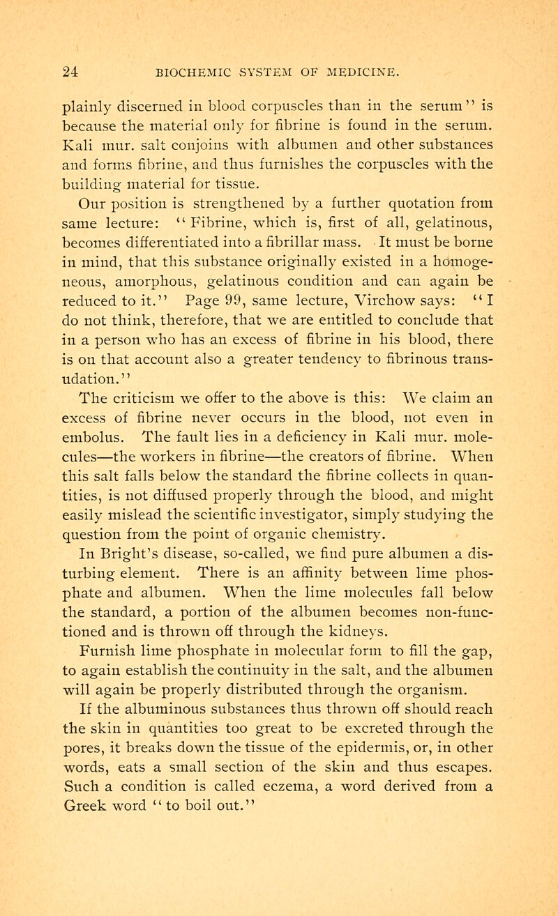 plainly discerned in blood corpuscles than in the serum is because the material only for fibrine is found in the serum. Kali mur. salt conjoins with albumen and other substances and forms fibrine, and thus furnishes the corpuscles with the building material for tissue. Our position is strengthened by a further quotation from same lecture: u Fibrine, which is, first of all, gelatinous, becomes differentiated into a fibrillar mass. It must be borne in mind, that this substance originally existed in a homoge- neous, amorphous, gelatinous condition and can again be reduced to it. Page 99, same lecture, Virchow says:  I do not think, therefore, that we are entitled to conclude that in a person who has an excess of fibrine in his blood, there is on that account also a greater tendency to fibrinous trans- udation. The criticism we offer to the above is this: We claim an excess of fibrine never occurs in the blood, not even in embolus. The fault lies in a deficiency in Kali mur. mole- cules—the workers in fibrine—the creators of fibrine. When this salt falls below the standard the fibrine collects in quan- tities, is not diffused properly through the blood, and might easily mislead the scientific investigator, simply studying the question from the point of organic chemistry. In Bright's disease, so-called, we find pure albumen a dis- turbing element. There is an affinity between lime phos- phate and albumen. When the lime molecules fall below the standard, a portion of the albumen becomes non-func- tioned and is thrown off through the kidneys. Furnish lime phosphate in molecular form to fill the gap, to again establish the continuity in the salt, and the albumen will again be properly distributed through the organism. If the albuminous substances thus thrown off should reach the skin in quantities too great to be excreted through the pores, it breaks down the tissue of the epidermis, or, in other words, eats a small section of the skin and thus escapes. Such a condition is called eczema, a word derived from a Greek word '' to boil out.''