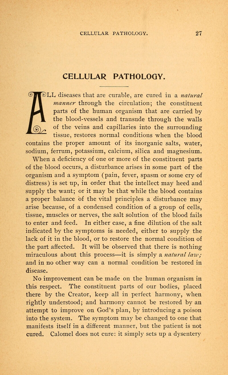 CELLULAR PATHOLOGY. )L,L< diseases that are curable, are cured in a natural manner through the circulation; the constituent parts of the human organism that are carried by the blood-vessels and transude through the walls of the veins and capillaries into the surrounding tissue, restores normal conditions when the blood contains the proper amount of its inorganic salts, water, sodium, ferrum, potassium, calcium, silica and magnesium. When a deficiency of one or more of the constituent parts of the blood occurs, a disturbance arises in some part of the organism and a symptom (pain, fever, spasm or some cry of distress) is set up, in order that the intellect may heed and supply the want; or it may be that while the blood contains a proper balance of the vital principles a disturbance may arise because, of a condensed condition of a group of cells, tissue, muscles or nerves, the salt solution of the blood fails to enter and feed. In either case, a fine dilution of the salt indicated by the symptoms is needed, either to supply the lack of it in the blood, or to restore the normal condition of the part affected. It will be observed that there is nothing miraculous about this process—it is simply a natural law; and in no other way can a normal condition be restored in disease. No improvement can be made on the human organism in this respect. The constituent parts of our bodies, placed there by the Creator, keep all in perfect harmony, when rightly understood; and harmony cannot be restored by an attempt to improve on God's plan, by introducing a poison into the system. The symptom may be changed to one that manifests itself in a different manner, but the patient is not cured. Calomel does not cure: it simply sets up a dysentery