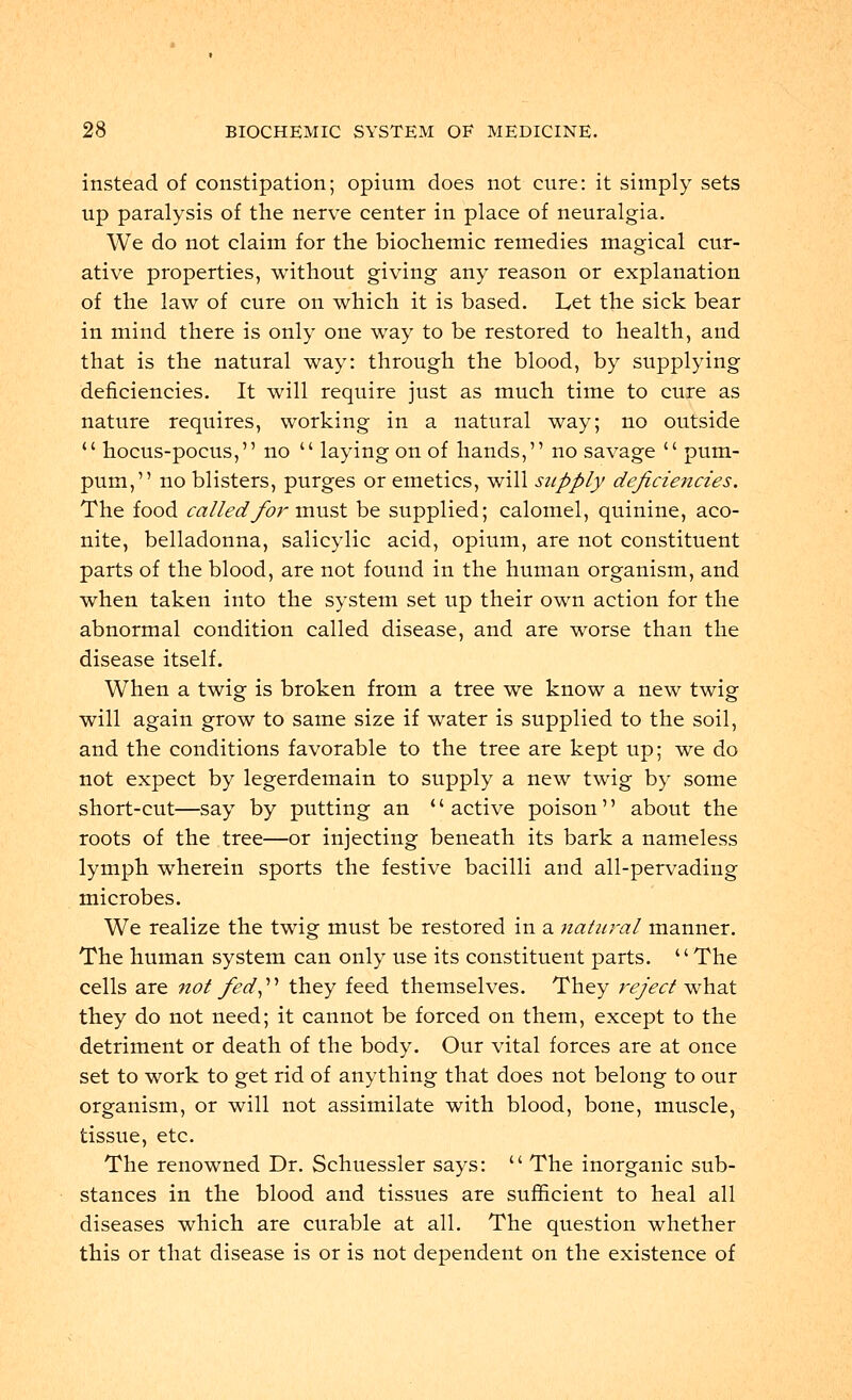 instead of constipation; opium does not cure: it simply sets up paralysis of the nerve center in place of neuralgia. We do not claim for the biochemic remedies magical cur- ative properties, without giving any reason or explanation of the law of cure on which it is based. Let the sick bear in mind there is only one way to be restored to health, and that is the natural way: through the blood, by supplying deficiencies. It will require just as much time to cure as nature requires, working in a natural way; no outside  hocus-pocus, no  laying on of hands, no savage  pum- pum, no blisters, purges or emetics, will supply deficiencies. The food called for must be supplied; calomel, quinine, aco- nite, belladonna, salicylic acid, opium, are not constituent parts of the blood, are not found in the human organism, and when taken into the system set up their own action for the abnormal condition called disease, and are worse than the disease itself. When a twig is broken from a tree we know a new twig will again grow to same size if water is supplied to the soil, and the conditions favorable to the tree are kept up; we do not expect by legerdemain to supply a new twig by some short-cut—say by putting an active poison about the roots of the tree—or injecting beneath its bark a nameless lymph wherein sports the festive bacilli and all-pervading microbes. We realize the twig must be restored in a natural manner. The human system can only use its constituent parts. The cells are not fed they feed themselves. They reject what they do not need; it cannot be forced on them, except to the detriment or death of the body. Our vital forces are at once set to work to get rid of anything that does not belong to our organism, or will not assimilate with blood, bone, muscle, tissue, etc. The renowned Dr. Schuessler says: u The inorganic sub- stances in the blood and tissues are sufficient to heal all diseases which are curable at all. The question whether this or that disease is or is not dependent on the existence of