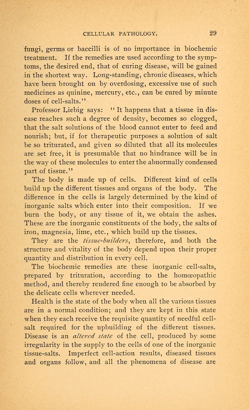 fungi, germs or baccilli is of no importance in biochemic treatment. If the remedies are used according to the symp- toms, the desired end, that of curing disease, will be gained in the shortest way. Long-standing, chronic diseases, which have been brought on by overdosing, excessive use of such medicines as quinine, mercury, etc., can be cured by minute doses of cell-salts. Professor Liebig says:  It happens that a tissue in dis- ease reaches such a degree of density, becomes so clogged, that the salt solutions of the blood cannot enter to feed and nourish; but, if for therapeutic purposes a solution of salt be so triturated, and given so diluted that all its molecules are set free, it is presumable that no hindrance will be in the way of these molecules to enter the abnormally condensed part of tissue. The body is made up of cells. Different kind of cells build up the different tissues and organs of the body. The difference in the cells is largely determined by the kind of inorganic salts which enter into their composition. If we burn the body, or any tissue of it, we obtain the ashes. These are the inorganic constituents of the body, the salts of iron, magnesia, lime, etc., which build up the tissues. They are the tissue-builders, therefore, and both the structure and vitality of the body depend upon their proper quantity and distribution in every cell. The biochemic remedies are these inorganic cell-salts, prepared by trituration, according to the homoeopathic method, and thereby rendered fine enough to be absorbed by the delicate cells wherever needed. Health is the state of the body when all the various tissues are in a normal condition; and they are kept in this state when they each receive the requisite quantity of needful cell- salt required for the upbuilding of the different tissues. Disease is an altered state of the cell, produced by some irregularity in the supply to the cells of one of the inorganic tissue-salts. Imperfect cell-action results, diseased tissues and organs follow, and all the phenomena of disease are