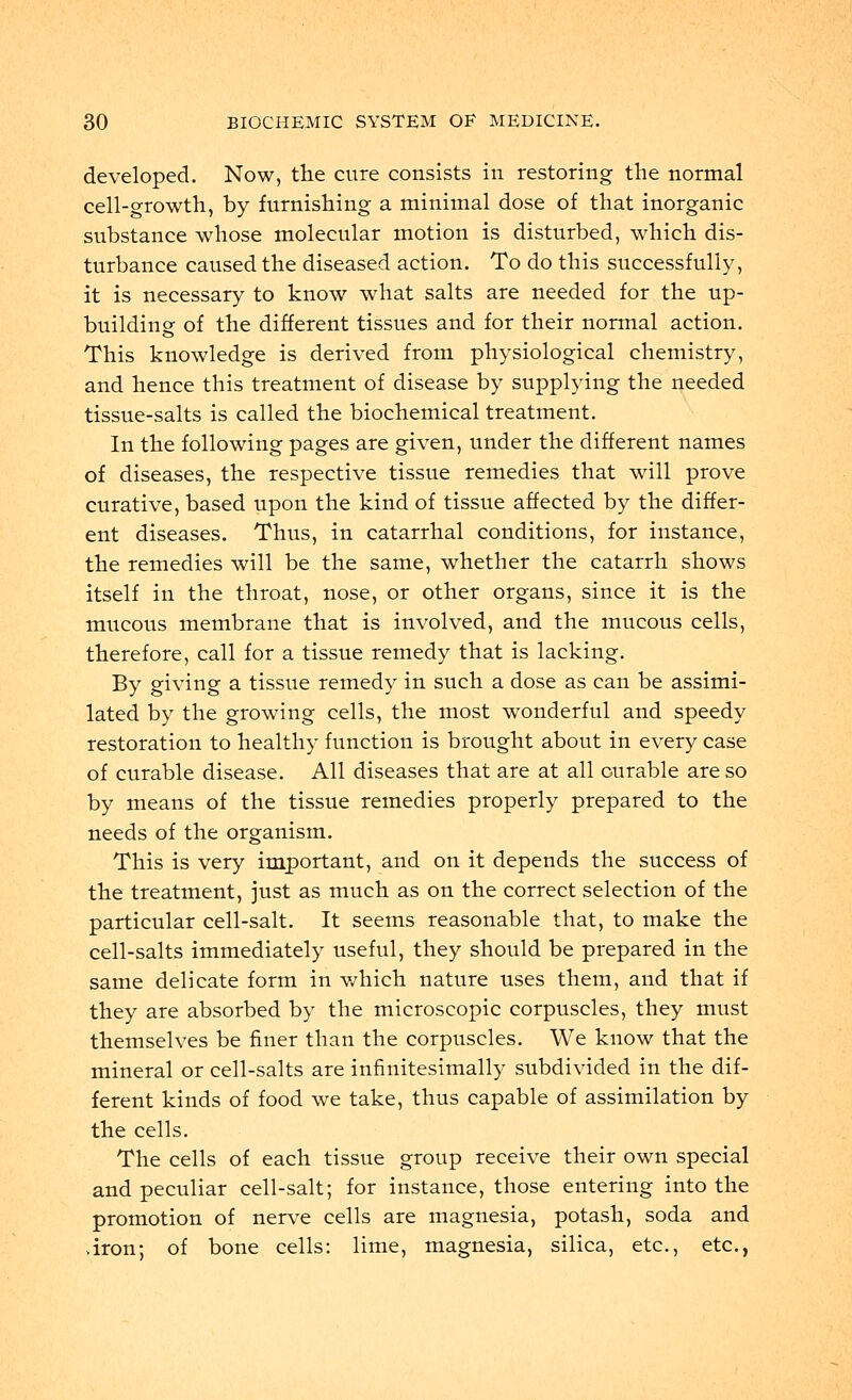 developed. Now, the cure consists in restoring the normal cell-growth, by furnishing a minimal dose of that inorganic substance whose molecular motion is disturbed, which dis- turbance caused the diseased action. To do this successfully, it is necessary to know what salts are needed for the up- building of the different tissues and for their normal action. This knowledge is derived from physiological chemistry, and hence this treatment of disease by supplying the needed tissue-salts is called the biochemical treatment. In the following pages are given, under the different names of diseases, the respective tissue remedies that will prove curative, based upon the kind of tissue affected by the differ- ent diseases. Thus, in catarrhal conditions, for instance, the remedies will be the same, whether the catarrh shows itself in the throat, nose, or other organs, since it is the mucous membrane that is involved, and the mucous cells, therefore, call for a tissue remedy that is lacking. By giving a tissue remedy in such a dose as can be assimi- lated by the growing cells, the most wonderful and speedy restoration to healthy function is brought about in every case of curable disease. All diseases that are at all curable are so by means of the tissue remedies properly prepared to the needs of the organism. This is very important, and on it depends the success of the treatment, just as much as on the correct selection of the particular cell-salt. It seems reasonable that, to make the cell-salts immediately useful, they should be prepared in the same delicate form in which nature uses them, and that if they are absorbed by the microscopic corpuscles, they must themselves be finer than the corpuscles. We know that the mineral or cell-salts are infinitesimally subdivided in the dif- ferent kinds of food we take, thus capable of assimilation by the cells. The cells of each tissue group receive their own special and peculiar cell-salt; for instance, those entering into the promotion of nerve cells are magnesia, potash, soda and >iron; of bone cells: lime, magnesia, silica, etc., etc.,