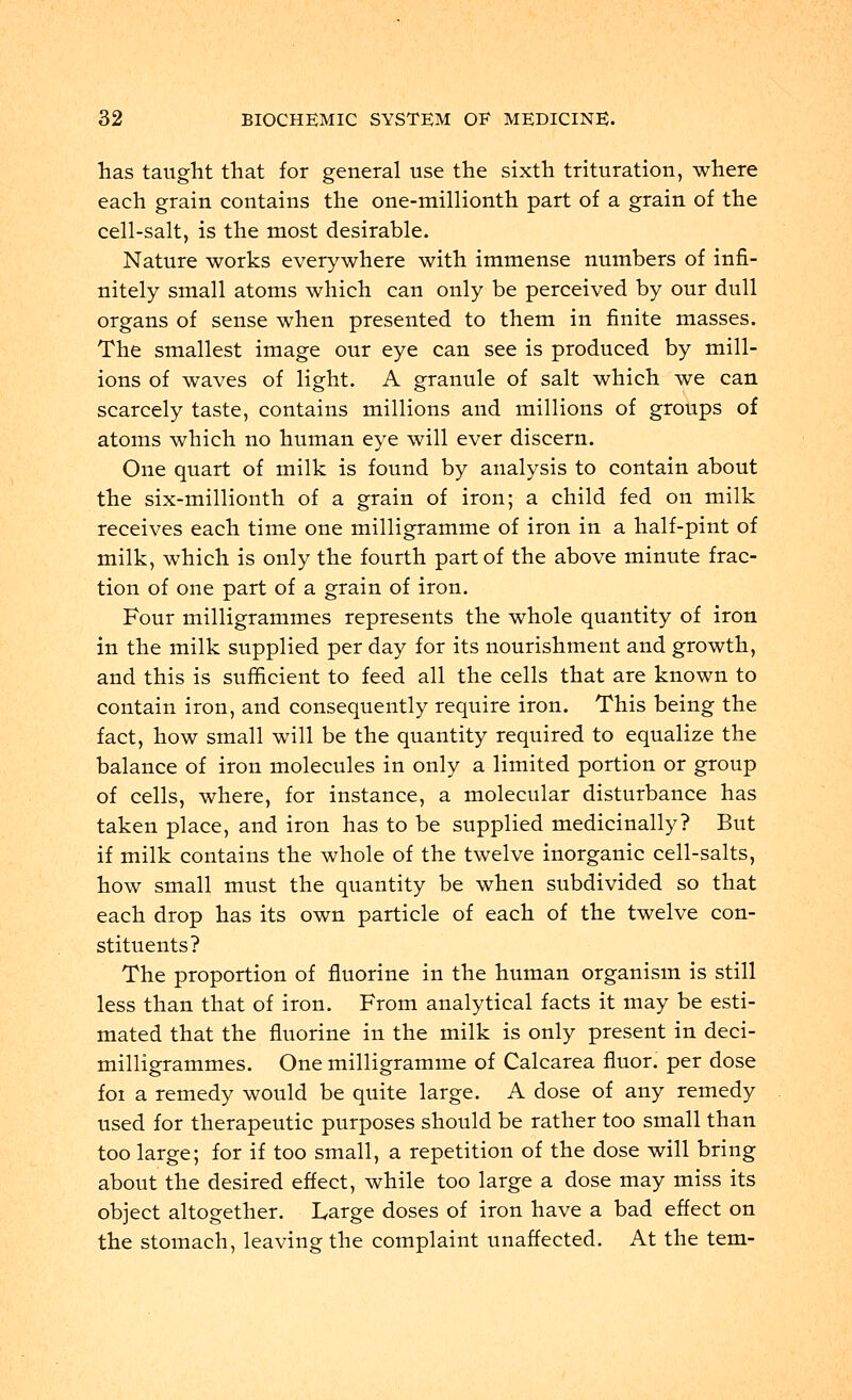 has taught that for general use the sixth trituration, where each grain contains the one-millionth part of a grain of the cell-salt, is the most desirable. Nature works everywhere with immense numbers of infi- nitely small atoms which can only be perceived by our dull organs of sense when presented to them in finite masses. The smallest image our eye can see is produced by mill- ions of waves of light. A granule of salt which we can scarcely taste, contains millions and millions of groups of atoms which no human eye will ever discern. One quart of milk is found by analysis to contain about the six-millionth of a grain of iron; a child fed on milk receives each time one milligramme of iron in a half-pint of milk, which is only the fourth part of the above minute frac- tion of one part of a grain of iron. Four milligrammes represents the whole quantity of iron in the milk supplied per day for its nourishment and growth, and this is sufficient to feed all the cells that are known to contain iron, and consequently require iron. This being the fact, how small will be the quantity required to equalize the balance of iron molecules in only a limited portion or group of cells, where, for instance, a molecular disturbance has taken place, and iron has to be supplied medicinally? But if milk contains the whole of the twelve inorganic cell-salts, how small must the quantity be when subdivided so that each drop has its own particle of each of the twelve con- stituents? The proportion of fluorine in the human organism is still less than that of iron. From analytical facts it may be esti- mated that the fluorine in the milk is only present in deci- milligrammes. One milligramme of Calcarea fluor. per dose foi a remedy would be quite large. A dose of any remedy used for therapeutic purposes should be rather too small than too large; for if too small, a repetition of the dose will bring about the desired effect, while too large a dose may miss its object altogether. Large doses of iron have a bad effect on the stomach, leaving the complaint unaffected. At the tern-