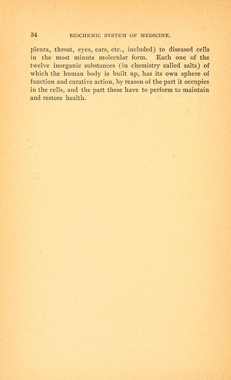 pleura, throat, eyes, ears, etc., included) to diseased cells in the most minute molecular form. Each one of the twelve inorganic substances (in chemistry called salts) of which the human body is built up, has its own sphere of function and curative action, by reason of the part it occupies in the cells, and the part these have to perform to maintain and restore health.