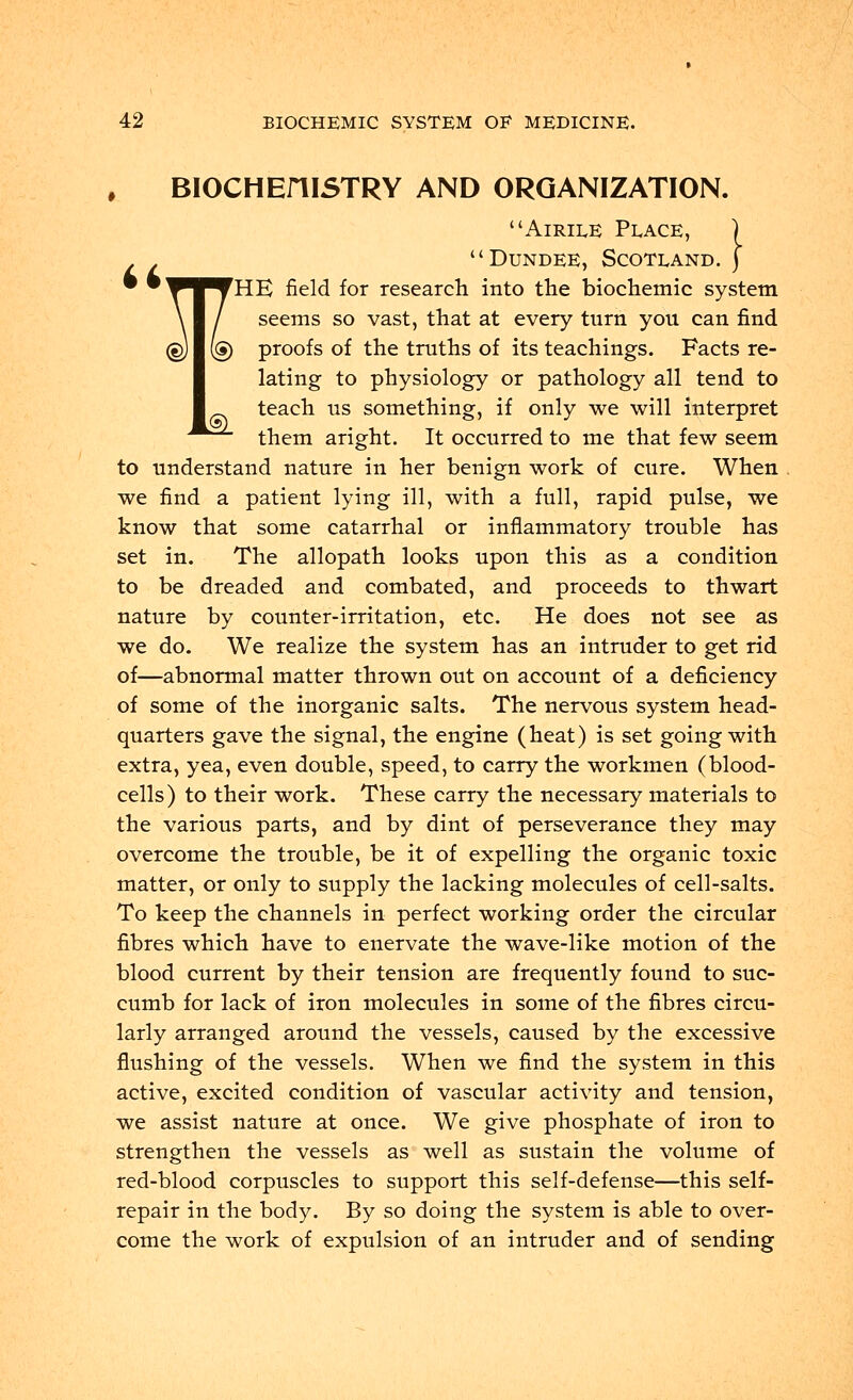 BIOCHEniSTRY AND ORGANIZATION. Airiee Peace, . . Dundee, Scotland. • '^^^THE field for research into the biochemic system ® ® seems so vast, that at every turn you can find proofs of the truths of its teachings. Facts re- lating to physiology or pathology all tend to teach us something, if only we will interpret ^^^ them aright. It occurred to me that few seem to understand nature in her benign work of cure. When we find a patient lying ill, with a full, rapid pulse, we know that some catarrhal or inflammatory trouble has set in. The allopath looks upon this as a condition to be dreaded and combated, and proceeds to thwart nature by counter-irritation, etc. He does not see as we do. We realize the system has an intruder to get rid of—abnormal matter thrown out on account of a deficiency of some of the inorganic salts. The nervous system head- quarters gave the signal, the engine (heat) is set going with extra, yea, even double, speed, to carry the workmen (blood- cells) to their work. These carry the necessary materials to the various parts, and by dint of perseverance they may overcome the trouble, be it of expelling the organic toxic matter, or only to supply the lacking molecules of cell-salts. To keep the channels in perfect working order the circular fibres which have to enervate the wave-like motion of the blood current by their tension are frequently found to suc- cumb for lack of iron molecules in some of the fibres circu- larly arranged around the vessels, caused by the excessive flushing of the vessels. When we find the system in this active, excited condition of vascular activity and tension, we assist nature at once. We give phosphate of iron to strengthen the vessels as well as sustain the volume of red-blood corpuscles to support this self-defense—this self- repair in the body. By so doing the system is able to over- come the work of expulsion of an intruder and of sending