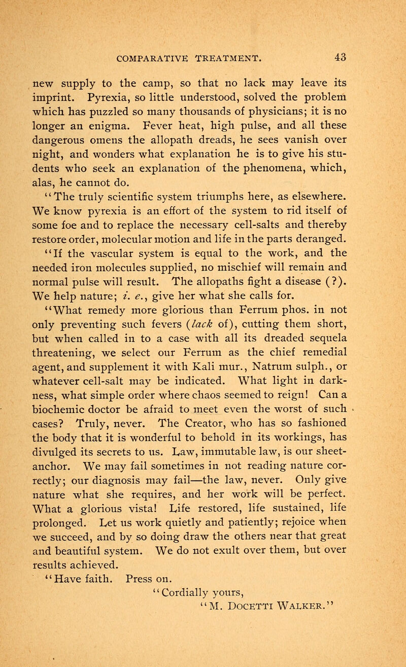 new supply to the camp, so that no lack may leave its imprint. Pyrexia, so little understood, solved the problem which has puzzled so many thousands of physicians; it is no longer an enigma. Fever heat, high pulse, and all these dangerous omens the allopath dreads, he sees vanish over night, and wonders what explanation he is to give his stu- dents who seek an explanation of the phenomena, which, alas, he cannot do. The truly scientific system triumphs here, as elsewhere. We know pyrexia is an effort of the system to rid itself of some foe and to replace the necessary cell-salts and thereby restore order, molecular motion and life in the parts deranged. If the vascular system is equal to the work, and the needed iron molecules supplied, no mischief will remain and normal pulse will result. The allopaths fight a disease (?). We help nature; i. e., give her what she calls for. What remedy more glorious than Ferrum phos. in not only preventing such fevers (lack of), cutting them short, but when called in to a case with all its dreaded sequela threatening, we select our Ferrum as the chief remedial agent, and supplement it with Kali mur., Natrum sulph., or whatever cell-salt may be indicated. What light in dark- ness, what simple order where chaos seemed to reign! Can a biochemic doctor be afraid to meet even the worst of such cases? Truly, never. The Creator, who has so fashioned the body that it is wonderful to behold in its workings, has divulged its secrets to us. Law, immutable law, is our sheet- anchor. We may fail sometimes in not reading nature cor- rectly; our diagnosis may fail—the law, never. Only give nature what she requires, and her work will be perfect. What a glorious vista! Life restored, life sustained, life prolonged. Let us work quietly and patiently; rejoice when we succeed, and by so doing draw the others near that great and beautiful system. We do not exult over them, but over results achieved. Have faith. Press on. Cordially yours, M. Docetti Walker.