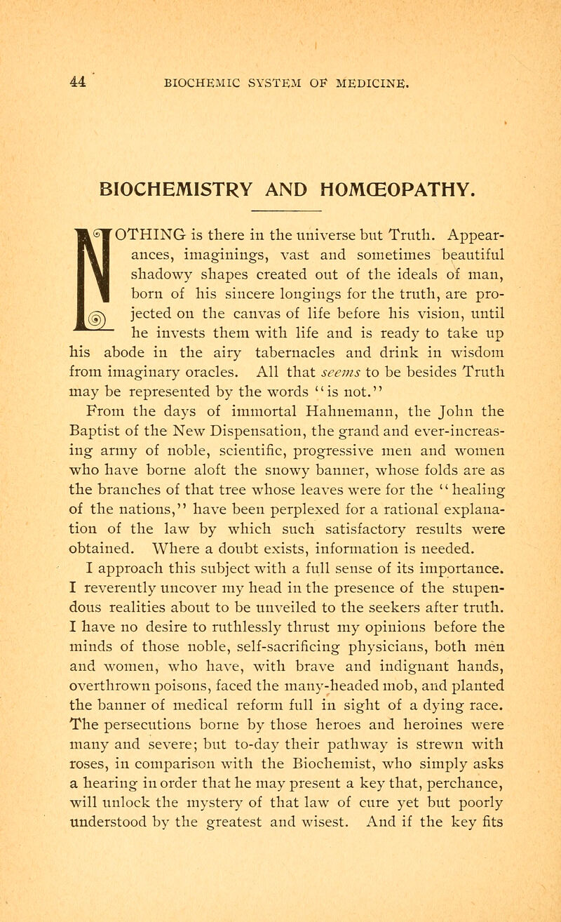 BIOCHEMISTRY AND HOMOEOPATHY. NOTHING is there in the universe but Truth. Appear- ances, imaginings, vast and sometimes beautiful shadowy shapes created out of the ideals of man, born of his sincere longings for the truth, are pro- /§S jected on the canvas of life before his vision, until he invests them with life and is ready to take up his abode in the airy tabernacles and drink in wisdom from imaginary oracles. All that seems to be besides Truth may be represented by the words is not. From the days of immortal Hahnemann, the John the Baptist of the New Dispensation, the grand and ever-increas- ing army of noble, scientific, progressive men and women who have borne aloft the snowy banner, whose folds are as the branches of that tree whose leaves were for the '' healing of the nations, have been perplexed for a rational explana- tion of the law by which such satisfactory results were obtained. Where a doubt exists, information is needed. I approach this subject with a full sense of its importance. I reverently uncover my head in the presence of the stupen- dous realities about to be unveiled to the seekers after truth. I have no desire to ruthlessly thrust my opinions before the minds of those noble, self-sacrificing physicians, both men and women, who have, with brave and indignant hands, overthrown poisons, faced the many-headed mob, and planted the banner of medical reform full in sight of a dying race. The persecutions borne by those heroes and heroines were many and severe; but to-day their pathway is strewn with roses, in comparison with the Biochemist, who simply asks a hearing in order that he may present a key that, perchance, will unlock the mystery of that law of cure yet but poorly understood by the greatest and wisest. And if the key fits