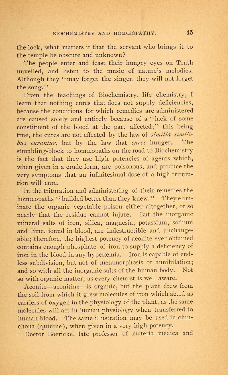 the lock, what matters it that the servant who brings it to the temple be obscure and unknown? The people enter and feast their hungry eyes on Truth unveiled, and listen to the music of nature's melodies. Although they may forget the singer, they will not forget the song. From the teachings of Biochemistry, life chemistry, I learn that nothing cures that does not supply deficiencies, because the conditions for which remedies are administered are caused solely and entirely because of a lack of some constituent of the blood at the part affected; this being true, the cures are not effected by the law of similia simili- bus ciirantur, but by the law that cures hunger. The stumbling-block to homoeopaths on the road to Biochemistry is the fact that they use high potencies of agents which, when given in a crude form, are poisonous, and produce the very symptoms that an infinitesimal dose of a high tritura- tion will cure. In the trituration and administering of their remedies the homoeopaths '' builded better than they knew.'' They elim- inate the organic vegetable poison either altogether, or so nearly that the residue cannot injure. But the inorganic mineral salts of iron, silica, magnesia, potassium, sodium and lime, found in blood, are indestructible and unchange- able; therefore, the highest potency of aconite ever obtained contains enough phosphate of iron to supply a deficiency of iron in the blood in any hyperemia. Iron is capable of end- less subdivision, but not of metamorphosis or annihilation; and so with all the inorganic salts of the human body. Not so with organic matter, as every chemist is well aware. Aconite—aconitine—is organic, but the plant drew from the soil from which it grew molecules of iron which acted as carriers of oxygen in the physiology of the plant, as the same molecules will act in human physiology when transferred to human blood. The same illustration may be used in chin- chona (quinine), when given in a very high potency. Doctor Boericke, late professor of materia medica and