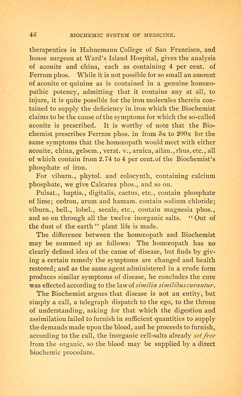 therapeutics in Hahnemann College of San Francisco, and house surgeon at Ward's Island Hospital, gives the analysis of aconite and china, each as containing 4 per cent, of Ferrum phos. While it is not possible for so small an amount of aconite or quinine as is contained in a genuine homoeo- pathic potency, admitting that it contains any at all, to injure, it is quite possible for the iron molecules therein con- tained to supply the deficiency in iron which the Biochemist claims to be the cause of the symptoms for which the so-called aconite is prescribed. It is worthy of note that the Bio- chemist prescribes Ferrum phos. in from 3x to 200x for the same symptoms that the homoeopath would meet with either aconite, china, gelsem., verat. v., arnica, ailan.,rhus, etc., all of which contain from 2.74 to 4 per cent.of the Biochemist's phosphate of iron. For viburn., phytol. and colocynth, containing calcium phosphate, we give Calcarea phos., and so on. Pulsat., baptis., digitalis, cactus, etc., contain phosphate of lime; cedron, arum and hamam. contain sodium chloride; viburn., bell., lobel., secale, etc., contain magnesia phos., and so on through all the twelve inorganic salts. '' Out of the dust of the earth  plant life is made. The difference between the homoeopath and Biochemist may be summed up as follows: The homoeopath has no clearly defined idea of the cause of disease, but finds by giv- ing a certain remedy the symptoms are changed and health restored; and as the same agent administered in a crude form produces similar symptoms of disease, he concludes the cure was effected according to the lawoisz'mz'h'a similibuscurantur. The Biochemist argues that disease is not an entity, but simply a call, a telegraph dispatch to the ego, to the throne of understanding, asking for that which the digestion and assimilation failed to furnish in sufficient quantities to supply the demands made upon the blood, and he proceeds to furnish, according to the call, the inorganic cell-salts already set free from the organic, so the blood may be supplied by a direct biochemic procedure.