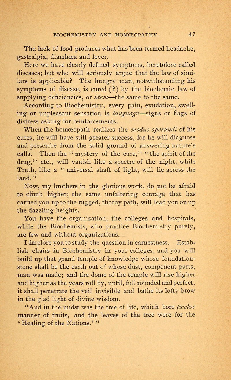 The lack of food produces what has been termed headache, gastralgia, diarrhoea and fever. Here we have clearly denned symptoms, heretofore called diseases; but who will seriously argue that the law of simi- lars is applicable? The hungry man, notwithstanding his symptoms of disease, is cured (?) by the biochemic law of supplying deficiencies, or idem—the same to the same. According to Biochemistry, every pain, exudation, swell- ing or unpleasant sensation is language—signs or flags of distress asking for reinforcements. When the homoeopath realizes the modus operandi of his cures, he will have still greater success, for he will diagnose and prescribe from the solid ground of answering nature's calls. Then the mystery of the cure,  the spirit of the drug, etc., will vanish like a spectre of the night, while Truth, like a universal shaft of light, will lie across the land. Now, my brothers in the glorious work, do not be afraid to climb higher; the same unfaltering courage that has carried you up to the rugged, thorny path, will lead you on up the dazzling heights. You have the organization, the colleges and hospitals, while the Biochemists, who practice Biochemistry purely, are few and without organizations. I implore you to study the question in earnestness. Estab- lish chairs in Biochemistry in your colleges, and you will build up that grand temple of knowledge whose foundation- stone shall be the earth out of whose dust, component parts, man was made; and the dome of the temple will rise higher and higher as the years roll by, until, full rounded and perfect, it shall penetrate the veil invisible and bathe its lofty brow in the glad light of divine wisdom. And in the midst was the tree of life, which bore twelve manner of fruits, and the leaves of the tree were for the ' Healing of the Nations.' 