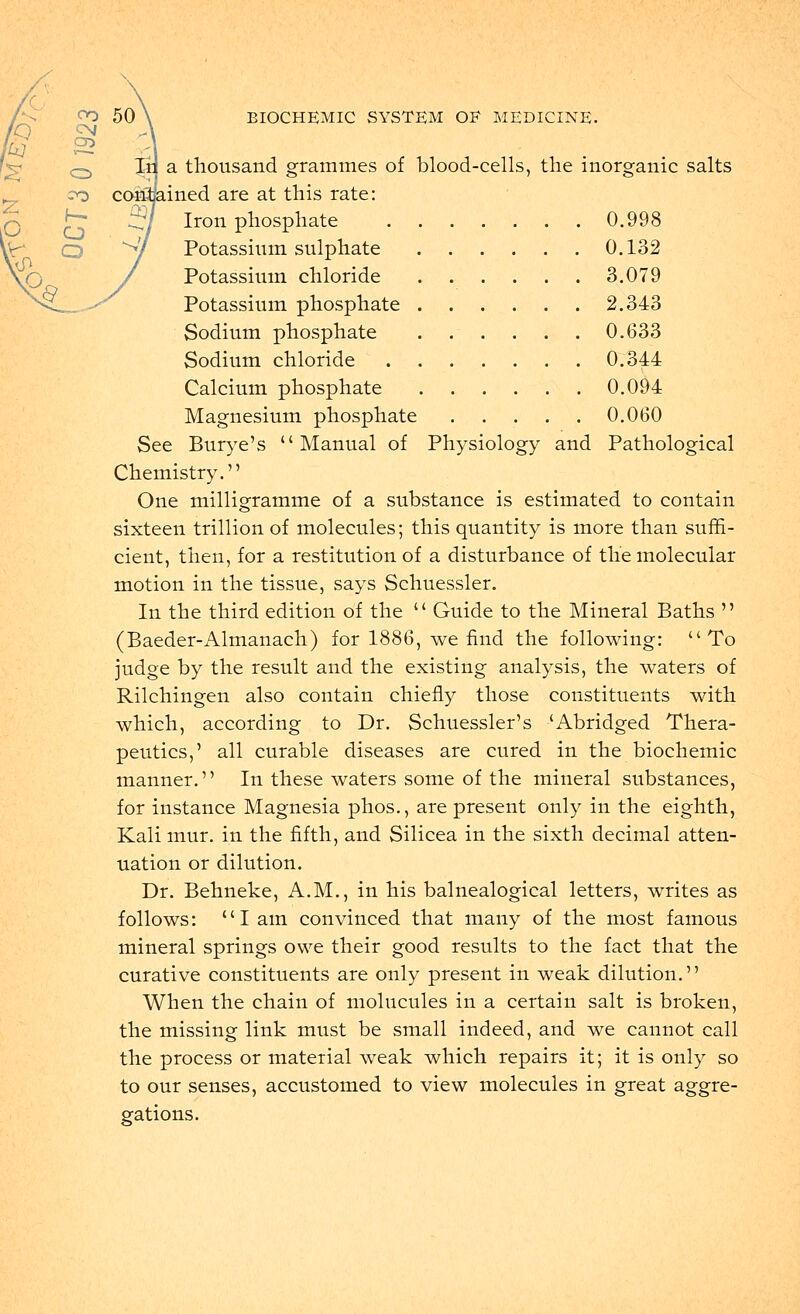 C\J CD 50 EIOCHEMIC SYSTEM OE MEDICINE. Ir a thousand grammes of blood-cells, the inorganic salts ined are at this rate: Iron phosphate 0.998 Potassium sulphate 0.132 Potassium chloride 3.079 Potassium phosphate 2.343 Sodium phosphate 0.633 Sodium chloride 0.344 Calcium phosphate 0.094 Magnesium phosphate 0.060 See Burye's Manual of Physiology and Pathological Chemistry. One milligramme of a substance is estimated to contain sixteen trillion of molecules; this quantity is more than suffi- cient, then, for a restitution of a disturbance of the molecular motion in the tissue, says Schuessler. In the third edition of the  Guide to the Mineral Baths  (Baeder-Almanach) for 1886, we find the following: To judge by the result and the existing analysis, the waters of Rilchingen also contain chiefly those constituents with which, according to Dr. Schuessler's 'Abridged Thera- peutics,' all curable diseases are cured in the biochemic manner. In these waters some of the mineral substances, for instance Magnesia phos., are present only in the eighth, Kali mur. in the fifth, and Silicea in the sixth decimal atten- uation or dilution. Dr. Behneke, A.M., in his balnealogical letters, writes as follows: I am convinced that many of the most famous mineral springs owe their good results to the fact that the curative constituents are only present in weak dilution. When the chain of molucules in a certain salt is broken, the missing link must be small indeed, and we cannot call the process or material weak which repairs it; it is only so to our senses, accustomed to view molecules in great aggre- gations.