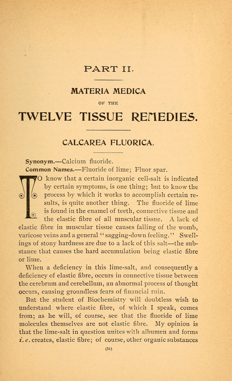 PART II. MATERIA MEDICA OP THE TWELVE TISSUE REflEDIES. CALCAREA FLUORICA. Synonym.—Calcium fluoride. Common Names.—Fluoride of lime; Fluor spar. ^T^70 know that a certain inorganic cell-salt is indicated \ / by certain symptoms, is one thing; but to know the (§) (§) process by which it works to accomplish certain re- sults, is quite another thing. The fluoride of lime is found in the enamel of teeth, connective tissue and ■^^^ the elastic fibre of all muscular tissue. A lack of elastic fibre in muscular tissue causes falling of the womb, varicose veins and a general'' sagging-down feeling.'' Swell- ings of stony hardness are due to a lack of this salt—the sub- stance that causes the hard accumulation being elastic fibre or lime. When a deficiency in this lime-salt, and consequently a deficiency of elastic fibre, occurs in connective tissue between the cerebrum and cerebellum, an abnormal process of thought occurs, causing groundless fears of financial ruin. But the student of Biochemistry will doubtless wish to understand where elastic fibre, of which I speak, comes from; as he will, of course, see that the fluoride of lime molecules themselves are not elastic fibre. My opinion is that the lime-salt in question unites with albumen and forms i. e. creates, elastic fibre; of course, other organic substances