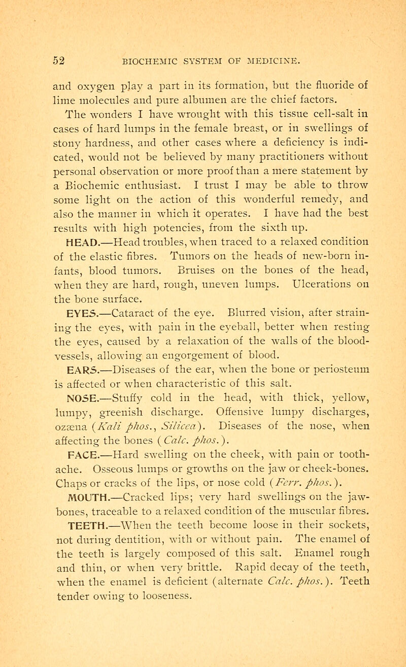 and oxygen play a part in its formation, but the fluoride of lime molecules and pure albumen are the chief factors. The wonders I have wrought with this tissue cell-salt in cases of hard lumps in the female breast, or in swellings of stony hardness, and other cases where a deficiency is indi- cated, would not be believed by many practitioners without personal observation or more proof than a mere statement by a Biochemic enthusiast. I trust I may be able to throw some light on the action of this wonderful remedy, and also the manner in which it operates. I have had the best results with high potencies, from the sixth up. HEAD.—Head troubles, when traced to a relaxed condition of the elastic fibres. Tumors on the heads of new-born in- fants, blood tumors. Bruises on the bones of the head, when they are hard, rough, uneven lumps. Ulcerations on the bone surface. EYE5.—Cataract of the eye. Blurred vision, after strain- ing the eyes, with pain in the eyeball, better when resting the eyes, caused by a relaxation of the walls of the blood- vessels, allowing an engorgement of blood. EARS.—Diseases of the ear, when the bone or periosteum is affected or when characteristic of this salt. NOSE.—Stuffy cold in the head, with thick, yellow, lumpy, greenish discharge. Offensive lumpy discharges, ozasna (Kali phos., Silicea). Diseases of the nose, when affecting the bones (Calc. phos.). FACE.—Hard swelling on the cheek, with pain or tooth- ache. Osseous lumps or growths on the jaw or cheek-bones. Chaps or cracks of the lips, or nose cold (Ferr. phos.). MOUTH.—Cracked lips; very hard swellings on the jaw- bones, traceable to a relaxed condition of the muscular fibres. TEETH.—When the teeth become loose in their sockets, not during dentition, with or without pain. The enamel of the teeth is largely composed of this salt. Enamel rough and thin, or when very brittle. Rapid decay of the teeth, when the enamel is deficient (alternate Calc. phos.). Teeth tender owing to looseness.