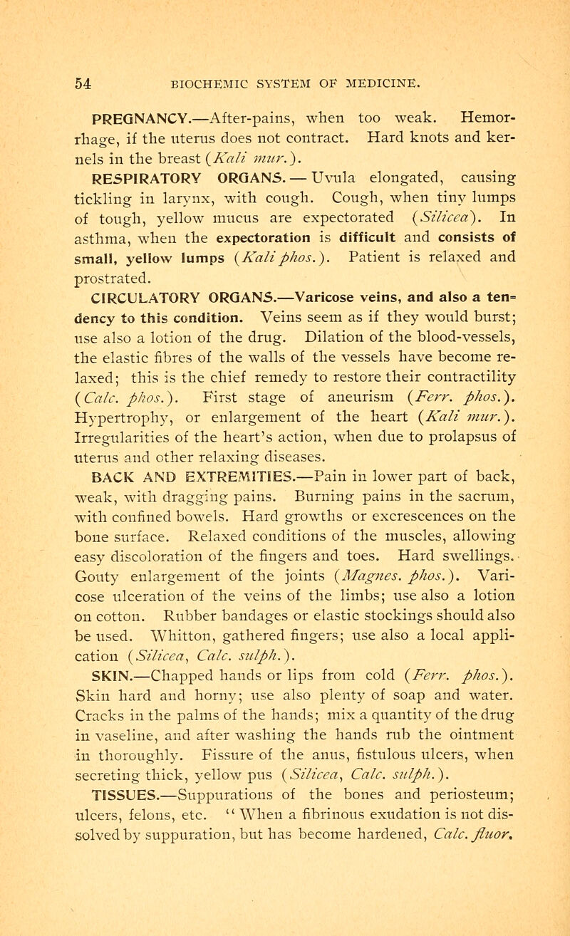 PREGNANCY.—After-pains, when too weak. Hemor- rhage, if the uterus does not contract. Hard knots and ker- nels in the breast {Kali inter.). RESPIRATORY ORGANS. — Uvula elongated, causing tickling in larynx, with cough. Cough, when tiny lumps of tough, yellow mucus are expectorated (Silicea). In asthma, when the expectoration is difficult and consists of small, yellow lumps (Kaliphos.). Patient is relaxed and prostrated. CIRCULATORY ORGANS.—Varicose veins, and also a ten= dency to this condition. Veins seem as if they would burst; use also a lotion of the drug. Dilation of the blood-vessels, the elastic fibres of the walls of the vessels have become re- laxed; this is the chief remedy to restore their contractility (Calc. phos.). First stage of aneurism (Ferr. phos.). Hypertrophy, or enlargement of the heart (Kali mur.). Irregularities of the heart's action, when due to prolapsus of uterus and other relaxing diseases. BACK AND EXTREMITIES.—Pain in lower part of back, weak, with dragging pains. Burning pains in the sacrum, with confined bowels. Hard growths or excrescences on the bone surface. Relaxed conditions of the muscles, allowing easy discoloration of the fingers and toes. Hard swellings. Gouty enlargement of the joints (Magnes. phos.). Vari- cose ulceration of the veins of the limbs; use also a lotion on cotton. Rubber bandages or elastic stockings should also be used. Whitton, gathered fingers; use also a local appli- cation (Silicea, Calc. sidph.). SKIN.—Chapped hands or lips from cold (Ferr. phos.). Skin hard and horny; use also plenty of soap and water. Cracks in the palms of the hands; mix a quantity of the drug in vaseline, and after washing the hands rub the ointment in thoroughly. Fissure of the anus, fistulous ulcers, when secreting thick, yellow pus (Silicea, Calc. sulph.). TISSUES.—Suppurations of the bones and periosteum; ulcers, felons, etc.  When a fibrinous exudation is not dis- solved by suppuration, but has become hardened, Calc. fluor.