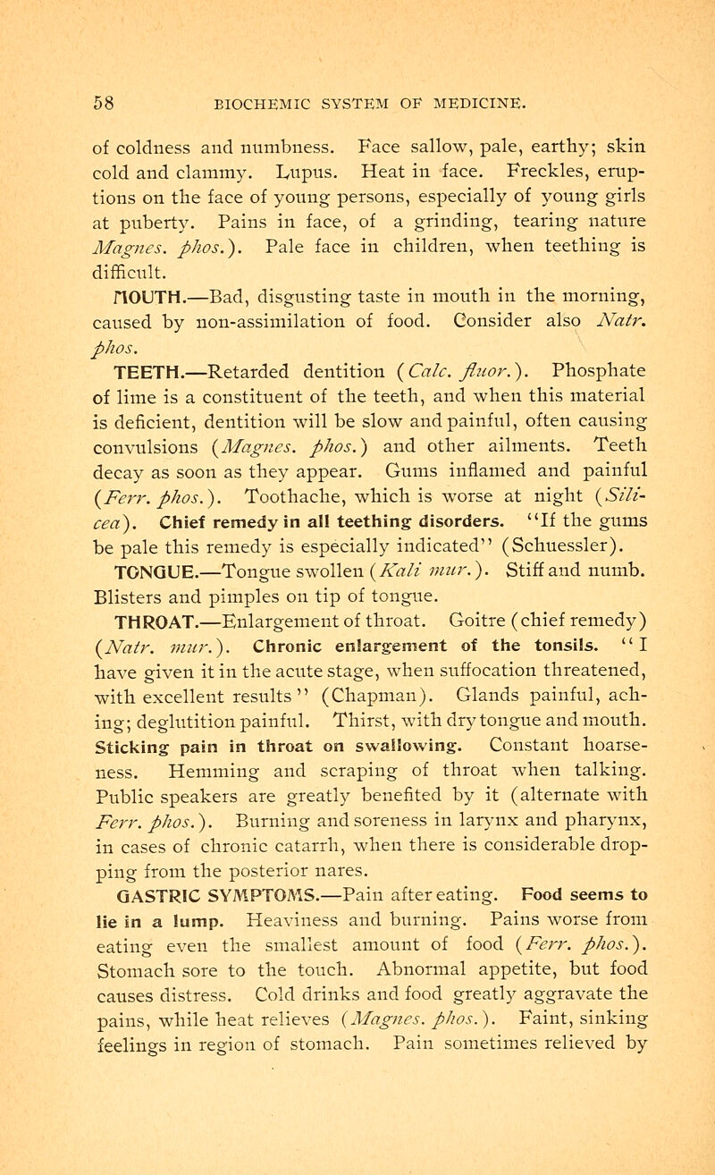 of coldness and numbness. Face sallow, pale, earthy; skin cold and clammy. Lupus. Heat in face. Freckles, erup- tions on the face of young persons, especially of young girls at puberty. Pains in face, of a grinding, tearing nature Magnes. phos\). Pale face in children, when teething is difficult. riOUTH.—Bad, disgusting taste in mouth in the morning, caused by non-assimilation of food. Consider also Natr. phos. TEETH.—Retarded dentition (Calc. Jluor.). Phosphate of lime is a constituent of the teeth, and when this material is deficient, dentition will be slow and painful, often causing convulsions {Magnes. phos.) and other ailments. Teeth decay as soon as they appear. Gums inflamed and painful (Ferr. phos.). Toothache, which is worse at night (Sili- cea). Chief remedy in all teething disorders. If the gums be pale this remedy is especially indicated (Schuessler). TONGUE.—Tongue swollen (Kali mur.). Stiff and numb. Blisters and pimples on tip of tongue. THROAT.—Enlargement of throat. Goitre (chief remedy) (Natr. mur.). Chronic enlargement of the tonsils. I have given it in the acute stage, when suffocation threatened, with excellent results  (Chapman). Glands painful, ach- ing ; deglutition painful. Thirst, with dry tongue and mouth. Sticking pain in throat on swallowing. Constant hoarse- ness. Hemming and scraping of throat when talking. Public speakers are greatly benefited by it (alternate with Ferr. phos.). Burning and soreness in larynx and pharynx, in cases of chronic catarrh, when there is considerable drop- ping from the posterior nares. GASTRIC SYMPTOMS.—Pain after eating. Food seems to lie in a lump. Heaviness and burning. Pains worse from eating even the smallest amount of food (Ferr. phos.). Stomach sore to the touch. Abnormal appetite, but food causes distress. Cold drinks and food greatly aggravate the pains, while heat relieves (Magnes. phos.). Faint, sinking feelings in region of stomach. Pain sometimes relieved by