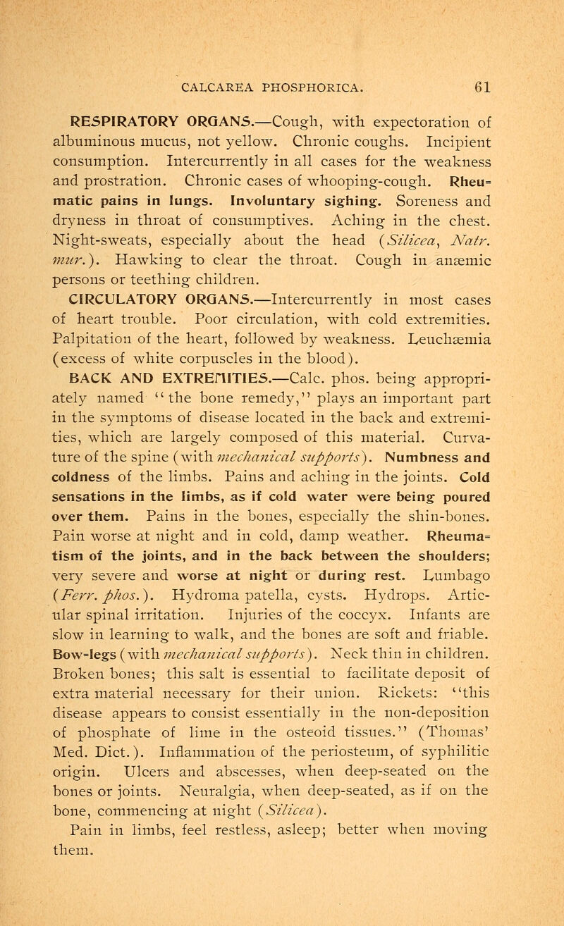 RESPIRATORY ORGANS.—Cough, with expectoration of albuminous mucus, not yellow. Chronic coughs. Incipient consumption. Intercurrently in all cases for the weakness and prostration. Chronic cases of whooping-cough. Rheu= matic pains in lungs. Involuntary sighing. Soreness and dryness in throat of consumptives. Aching in the chest. Night-sweats, especially about the head (Silicea, Natr. mur.). Hawking to clear the throat. Cough in anaemic persons or teething children. CIRCULATORY ORGANS.—Intercurrently in most cases of heart trouble. Poor circulation, with cold extremities. Palpitation of the heart, followed by weakness. Leuchsemia (excess of white corpuscles in the blood). BACK AND EXTRErilTIES.—Calc. phos. being appropri- ately named the bone remedy, plays an important part in the symptoms of disease located in the back and extremi- ties, which are largely composed of this material. Curva- ture of the spine (with mechanical supports). Numbness and coldness of the limbs. Pains and aching in the joints. Cold sensations in the limbs, as if cold water were being poured over them. Pains in the bones, especially the shin-bones. Pain worse at night and in cold, damp weather. Rheuma= tism of the joints, and in the back between the shoulders; very severe and worse at night or during rest. Lumbago (Ferr. phos.). Hydroma patella, cysts. Hydrops. Artic- ular spinal irritation. Injuries of the coccyx. Infants are slow in learning to walk, and the bones are soft and friable. Bow=legs (with mechanical supports). Neck thin in children. Broken bones; this salt is essential to facilitate deposit of extra material necessary for their union. Rickets: this disease appears to consist essentially in the non-deposition of phosphate of lime in the osteoid tissues. (Thomas' Med. Diet.). Inflammation of the periosteum, of syphilitic origin. Ulcers and abscesses, when deep-seated on the bones or joints. Neuralgia, when deep-seated, as if on the bone, commencing at night (Silicea). Pain in limbs, feel restless, asleep; better when moving them.