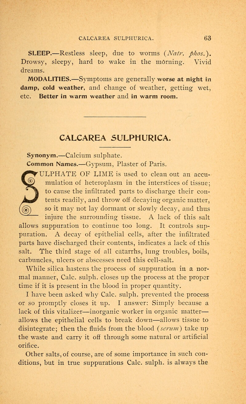 SLEEP.—Restless sleep, due to worms (Natr. phosS). Drowsy, sleepy, hard to wake in the mOrning. Vivid dreams. MODALITIES.—Symptoms are generally worse at night in damp, cold weather, and change of weather, getting wet, etc. Better in warm weather and in warm room. CALCAREA SULPHURICA. Synonym.—Calcium sulphate. Common Names.—Gypsum, Plaster of Paris. ULPHATE OF LIME is used to clean out an accu- mulation of heteroplasm in the interstices of tissue; to cause the infiltrated parts to discharge their con- tents readily, and throw off decaying organic matter, so it may not lay dormant or slowly decay, and thus injure the surrounding tissue. A lack of this salt allows suppuration to continue too long. It controls sup- puration. A decay of epithelial cells, after the infiltrated parts have discharged their contents, indicates a lack of this salt. The third stage of all catarrhs, lung troubles, boils, carbuncles, ulcers or abscesses need this cell-salt. While silica hastens the process of suppuration in a nor- mal manner, Calc. sulph. closes up the process at the proper time if it is present in the blood in proper quantity. I have been asked why Calc. sulph. prevented the process or so promptly closes it up. I answer: Simply because a lack of this vitalizer—inorganic worker in organic matter— allows the epithelial cells to break down—allows tissue to disintegrate; then the fluids from the blood (serttm) take up the waste and carry it off through some natural or artificial orifice. Other salts, of course, are of some importance in such con- ditions, but in true suppurations Calc. sulph. is always the