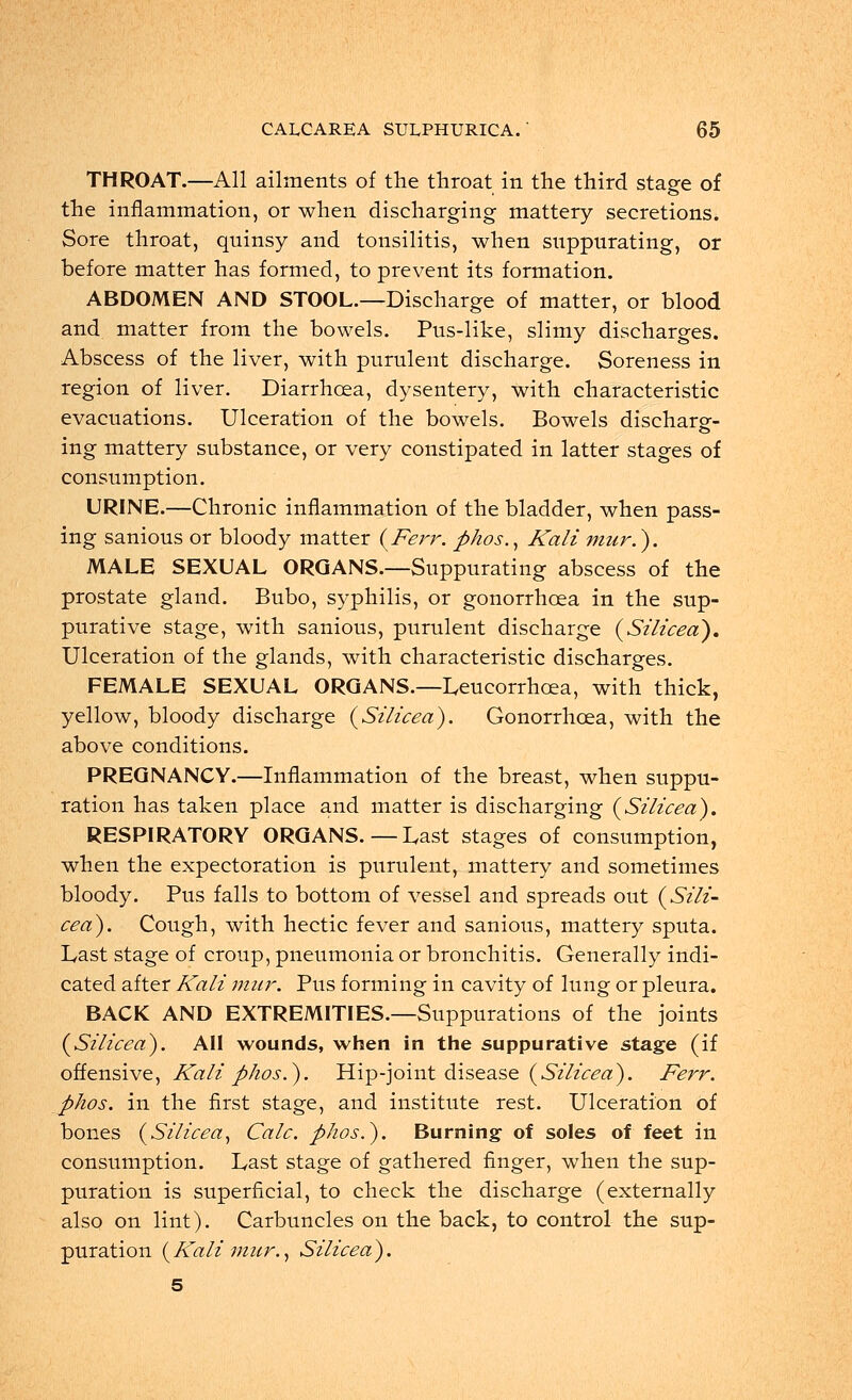 THROAT.—All ailments of the throat in the third stage of the inflammation, or when discharging mattery secretions. Sore throat, quinsy and tonsilitis, when suppurating, or before matter has formed, to prevent its formation. ABDOMEN AND STOOL.—Discharge of matter, or blood and matter from the bowels. Pus-like, slimy discharges. Abscess of the liver, with purulent discharge. Soreness in region of liver. Diarrhoea, dysentery, with characteristic evacuations. Ulceration of the bowels. Bowels dischare- ing mattery substance, or very constipated in latter stages of consumption. URINE.—Chronic inflammation of the bladder, when pass- ing sanious or bloody matter (Ferr. phos., Kali mur.). MALE SEXUAL ORGANS.—Suppurating abscess of the prostate gland. Bubo, syphilis, or gonorrhoea in the sup- purative stage, with sanious, purulent discharge (Silicea). Ulceration of the glands, with characteristic discharges. FEMALE SEXUAL ORGANS.—Leucorrhcea, with thick, yellow, bloody discharge (Silicea). Gonorrhoea, with the above conditions. PREGNANCY.—Inflammation of the breast, when suppu- ration has taken place and matter is discharging (Silicea). RESPIRATORY ORGANS.—Last stages of consumption, when the expectoration is purulent, mattery and sometimes bloody. Pus falls to bottom of vessel and spreads out (Sili- cea). Cough, with hectic fever and sanious, mattery sputa. Last stage of croup, pneumonia or bronchitis. Generally indi- cated after Kali mur. Pus forming in cavity of lung or pleura. BACK AND EXTREMITIES.—Suppurations of the joints (Silicea). All wounds, when in the suppurative stage (if offensive, Kali phos.). Hip-joint disease (Silicea). Ferr. phos. in the first stage, and institute rest. Ulceration of bones (Silicea, Calc. phos.). Burning of soles of feet in consumption. Last stage of gathered finger, when the sup- puration is superficial, to check the discharge (externally also on lint). Carbuncles on the back, to control the sup- puration (Kali mur., Silicea). 5