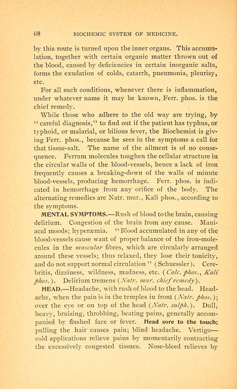 by this route is turned upon the inner organs. This accumu- lation, together with certain organic matter thrown out of the blood, caused by deficiencies in certain inorganic salts, forms the exudation of colds, catarrh, pneumonia, pleurisy, etc. For all such conditions, whenever there is inflammation, under whatever name it may be known, Ferr. phos. is the chief remedy. While those who adhere to the old way are trying, by u careful diagnosis, to find out if the patient has typhus, or typhoid, or malarial, or bilious fever, the Biochemist is giv- ing Ferr. phos., because he sees in the symptoms a call for that tissue-salt. The name of the ailment is of no conse- quence. Ferrum molecules toughen the cellular structure in the circular walls of the blood-vessels, hence a lack of iron frequently causes a breaking-down of the walls of minute blood-vessels, producing hemorrhage. Ferr. phos. is indi- cated in hemorrhage from any orifice of the body. The alternating remedies are Natr. mur., Kali phos., according to the symptoms. MENTAL SYMPTOMS.—Rush of blood to the brain, causing delirium. Congestion of the brain from any cause. Mani- acal moods; hypersemia.  Blood accumulated in any of the blood-vessels cause want of proper balance of the iron-mole- cules in the muscular fibres, which are circularly arranged around these vessels; thus relaxed, they lose their tonicity, and do not support normal circulation  (Schuessler). Cere- britis, dizziness, wildness, madness, etc. (Calc. phos., Kali phos.). Delirium tremens {Natr. mur. chief remedy}. HEAD.—Headache, with rush of blood to the head. Head- ache, when the pain is in the temples in front {Natr. phos.); over the eye or on top of the head {Natr. stilph.). Dull, heavy, bruising, throbbing, beating pains, generally accom- panied by flushed face or fever. Head sore to the touch; pulling the hair'causes pain; blind headache. Vertigo— cold applications relieve pains by momentarily contracting the excessively congested tissues. Nose-bleed relieves by