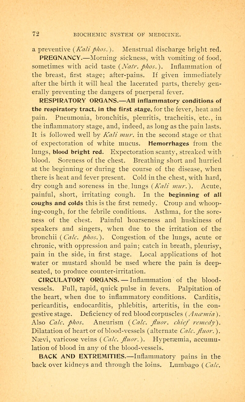 a preventive {Kaliphos.). Menstrual discharge bright red. PREGNANCY.—Morning sickness, with vomiting of food, sometimes with acid taste {Natr. phos.). Inflammation of the breast, first stage; after-pains. If given immediately- after the birth it will heal the lacerated parts, thereby gen- erally preventing the dangers of puerperal fever. RESPIRATORY ORGANS.—All inflammatory conditions of the respiratory tract, in the first stage, for the fever, heat and pain. Pneumonia, bronchitis, pleuritis, tracheitis, etc., in the inflammatory stage, and, indeed, as long as the pain lasts. It is followed well by Kali mur. in the second stage or that of expectoration of white mucus. Hemorrhages from the lungs, blood bright red. Expectoration scanty, streaked with blood. Soreness of the chest. Breathing short and hurried at the beginning or during the course of the disease, when there is heat and fever present. Cold in the chest, with hard, dry cough and soreness in the. lungs {Kali mur.). Acute, painful, short, irritating cough. In the beginning of all coughs and colds this is the first remedy. Croup and whoop- ing-cough, for the febrile conditions. Asthma, for the sore- ness of the chest. Painful hoarseness and huskiness of speakers and singers, when due to the irritation of the bronchii {Calc. phos.). Congestion of the lungs, acute or chronic, with oppression and pain; catch in breath, pleurisy, pain in the side, in first stage. Local applications of hot water or mustard should be used where the pain is deep- seated, to produce counter-irritation. CIRCULATORY ORGANS. — Inflammation of the blood- vessels. Full, rapid, quick pulse in fevers. Palpitation of the heart, when due to inflammatory conditions. Carditis, pericarditis, endocarditis, phlebitis, arteritis, in the con- gestive stage. Deficiency of red blood corpuscles (Anczmia ). Also Calc. phos. Aneurism {Calc. fluor. chief remedy). Dilatation of heart or of blood-vessels (alternate Calc. fluor. ). Nsevi, varicose veins {Calc. fluor.). Hypersemia, accumu- lation of blood in any of the blood-vessels. BACK AND EXTREMITIES.—Inflammatory pains in the back over kidneys and through the loins. Lumbago ( Calc.