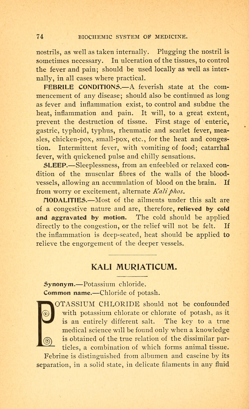 nostrils, as well as taken internally. Plugging the nostril is sometimes necessary. In ulceration of the tissues, to control the fever and pain; should be used locally as well as inter- nally, in all cases where practical. FEBRILE CONDITIONS.—A feverish state at the com- mencement of any disease; should also be continued as long as fever and inflammation exist, to control and subdue the heat, inflammation and pain. It will, to a great extent, prevent the destruction of tissue. First stage of enteric, gastric, typhoid, typhus, rheumatic and scarlet fever, mea- sles, chicken-pox, small-pox, etc., for the heat and conges- tion. Intermittent fever, with vomiting of food; catarrhal fever, with quickened pulse and chilly sensations. SLEEP.—Sleeplessness, from an enfeebled or relaxed con- dition of the muscular fibres of the walls of the blood- vessels, allowing an accumulation of blood on the brain. If from worry or excitement, alternate Kaliphos. HODALITIES.—Most of the ailments under this salt are of a congestive nature and are, therefore, relieved by cold and aggravated by motion. The cold should be applied directly to the congestion, or the relief will not be felt. If the inflammation is deep-seated, heat should be applied to relieve the engorgement of the deeper vessels. KALI MURIATICUM. Synonym.—Potassium chloride. Common name.—Chloride of potash. eOTASSIUM CHLORIDE should not be confounded with potassium chlorate or chlorate of potash, as it is an entirely different salt. The key to a true medical science will be found only when a knowledge ^ is obtained of the true relation of the dissimilar par- ticles, a combination of which forms animal tissue. Febrine is distinguished from albumen and caseine by its separation, in a solid state, in delicate filaments in any fluid