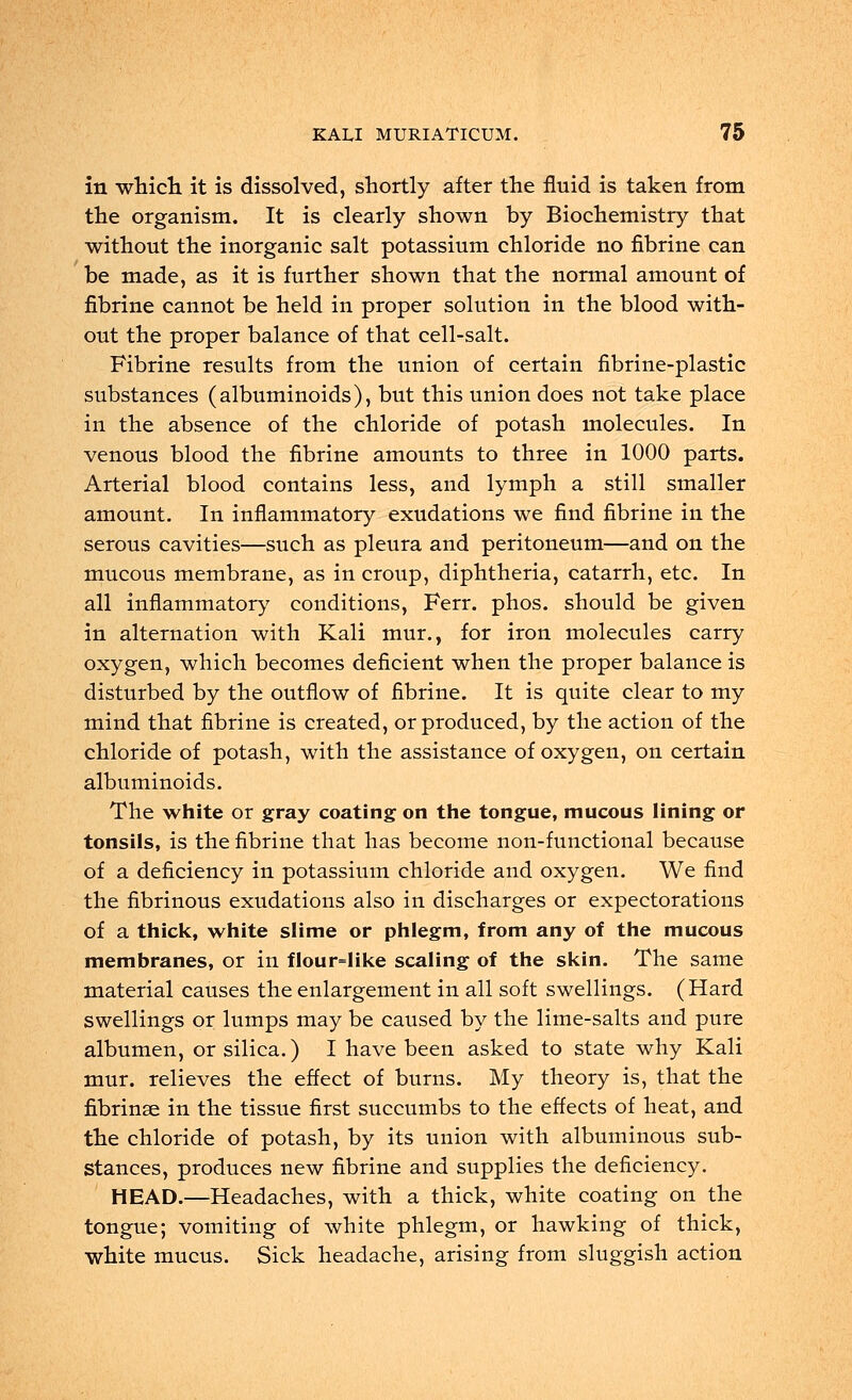 in which it is dissolved, shortly after the fluid is taken from the organism. It is clearly shown by Biochemistry that without the inorganic salt potassium chloride no fibrine can be made, as it is further shown that the normal amount of fibrine cannot be held in proper solution in the blood with- out the proper balance of that cell-salt. Fibrine results from the union of certain fibrine-plastic substances (albuminoids), but this union does not take place in the absence of the chloride of potash molecules. In venous blood the fibrine amounts to three in 1000 parts. Arterial blood contains less, and lymph a still smaller amount. In inflammatory exudations we find fibrine in the serous cavities—such as pleura and peritoneum—and on the mucous membrane, as in croup, diphtheria, catarrh, etc. In all inflammatory conditions, Ferr. phos. should be given in alternation with Kali mur., for iron molecules carry oxygen, which becomes deficient when the proper balance is disturbed by the outflow of fibrine. It is quite clear to my mind that fibrine is created, or produced, by the action of the chloride of potash, with the assistance of oxygen, on certain albuminoids. The white or gray coating on the tongue, mucous lining or tonsils, is the fibrine that has become non-functional because of a deficiency in potassium chloride and oxygen. We find the fibrinous exudations also in discharges or expectorations of a thick, white slime or phlegm, from any of the mucous membranes, or in flour=Iike scaling of the skin. The same material causes the enlargement in all soft swellings. (Hard swellings or lumps may be caused by the lime-salts and pure albumen, or silica.) I have been asked to state why Kali mur. relieves the effect of burns. My theory is, that the fibrinse in the tissue first succumbs to the effects of heat, and the chloride of potash, by its union with albuminous sub- stances, produces new fibrine and supplies the deficiency. HEAD.—Headaches, with a thick, white coating on the tongue; vomiting of white phlegm, or hawking of thick, white mucus. Sick headache, arising from sluggish action