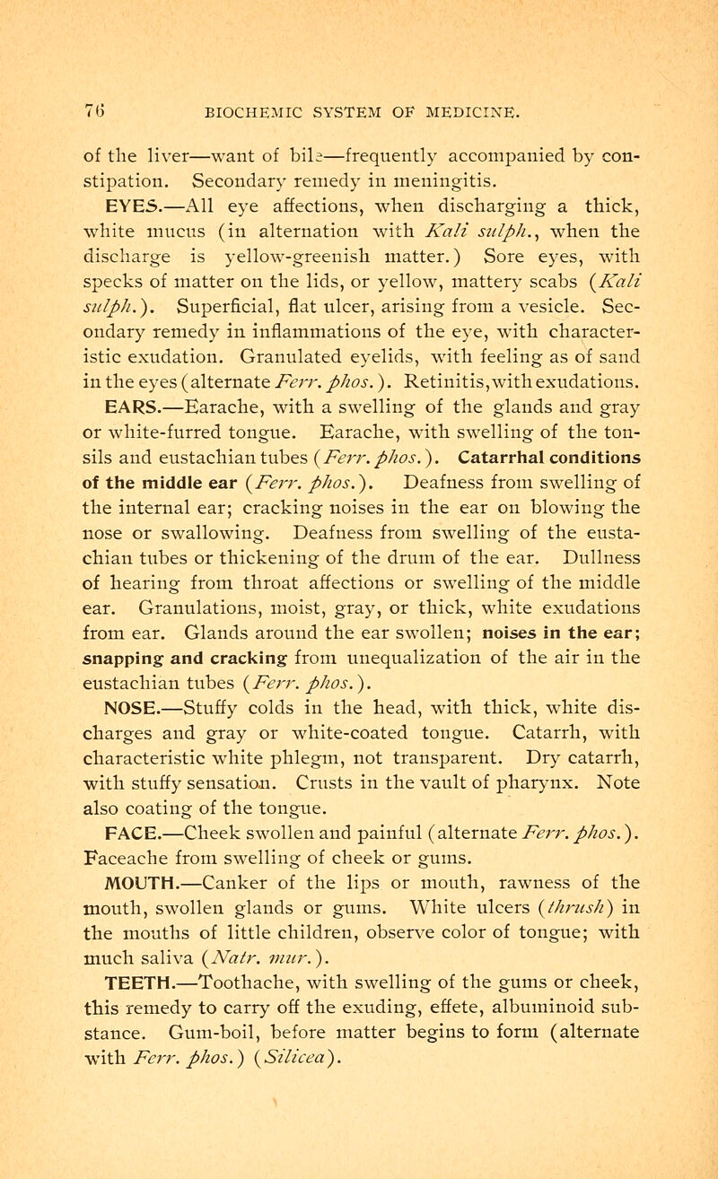 of the liver—want of bile—frequently accompanied by con- stipation. Secondary remedy in meningitis. EYES.—All eye affections, when discharging a thick, white mucus (in alternation with Kali sulph., when the discharge is yellow-greenish matter.) Sore eyes, with specks of matter on the lids, or yellow, mattery scabs (Kali sulph.). Superficial, flat ulcer, arising from a vesicle. Sec- ondary remedy in inflammations of the eye, with character- istic exudation. Granulated eyelids, with feeling as of sand in the eyes (alternate Ferr. phos.). Retinitis,with exudations. EARS.—Earache, with a swelling of the glands and gray or white-furred tongue. Earache, with swelling of the ton- sils and eustachian tubes (Ferr. phos.). Catarrhal conditions of the middle ear (Ferr. phos.'). Deafness from swelling of the internal ear; cracking noises in the ear on blowing the nose or swallowing. Deafness from swelling of the eusta- chian tubes or thickening of the drum of the ear. Dullness of hearing from throat affections or swelling of the middle ear. Granulations, moist, gray, or thick, white exudations from ear. Glands around the ear swollen; noises in the ear; snapping and cracking from unequalization of the air in the eustachian tubes (Ferr. phos.). NOSE.—Stuffy colds in the head, with thick, white dis- charges and gray or white-coated tongue. Catarrh, with characteristic white phlegm, not transparent. Dry catarrh, with stuffy sensation. Crusts in the vault of pharynx. Note also coating of the tongue. FACE.—Cheek swollen and painful (alternate Ferr.phos.). Faceache from swelling of cheek or gums. MOUTH.—Canker of the lips or mouth, rawness of the mouth, swollen glands or gums. White ulcers (thrush) in the mouths of little children, observe color of tongue; with much saliva (Natr. mur.). TEETH.—Toothache, with swelling of the gums or cheek, this remedy to carry off the exuding, effete, albuminoid sub- stance. Gum-boil, before matter begins to form (alternate with Ferr. phos.) (Silicea).