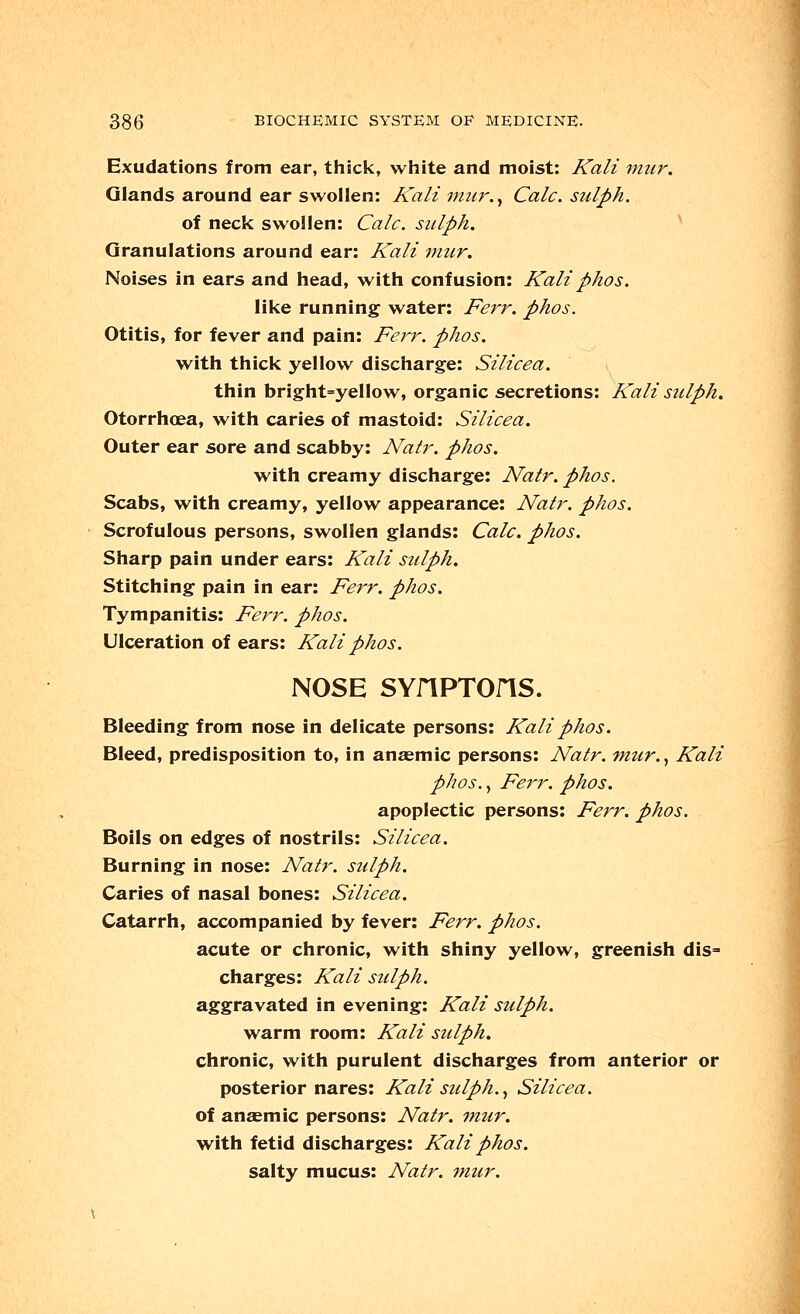 Exudations from ear, thick, white and moist: Kali mur. Glands around ear swollen: Kali mur., Calc. sulph. of neck swollen: Calc. sulph. Granulations around ear: Kali mur. Noises in ears and head, with confusion: Kaliphos. like running water: Ferr. phos. Otitis, for fever and pain: Ferr. phos. with thick yellow discharge: Silicea. thin bright=yellow, organic secretions: Kali sulph. Otorrhoea, with caries of mastoid: Silicea. Outer ear sore and scabby: Natr. phos. with creamy discharge: Natr. phos. Scabs, with creamy, yellow appearance: Natr. phos. Scrofulous persons, swollen glands: Calc. phos. Sharp pain under ears: Kali sulph. Stitching pain in ear: Ferr. phos. Tympanitis: Ferr. phos. Ulceration of ears: Kali phos. NOSE SYflPTOriS. Bleeding from nose in delicate persons: Kali phos. Bleed, predisposition to, in anaemic persons: Natr. mur., Kali phos., Ferr. phos. apoplectic persons: Ferr. phos. Boils on edges of nostrils: Silicea. Burning in nose: Natr. sulph. Caries of nasal bones: Silicea. Catarrh, accompanied by fever: Ferr. phos. acute or chronic, with shiny yellow, greenish dis= charges: Kali sulph. aggravated in evening: Kali sulph. warm room: Kali sulph. chronic, with purulent discharges from anterior or posterior nares: Kali sulph., Silicea. of anaemic persons: Natr. mur. with fetid discharges: Kali phos. salty mucus: Natr. mur.