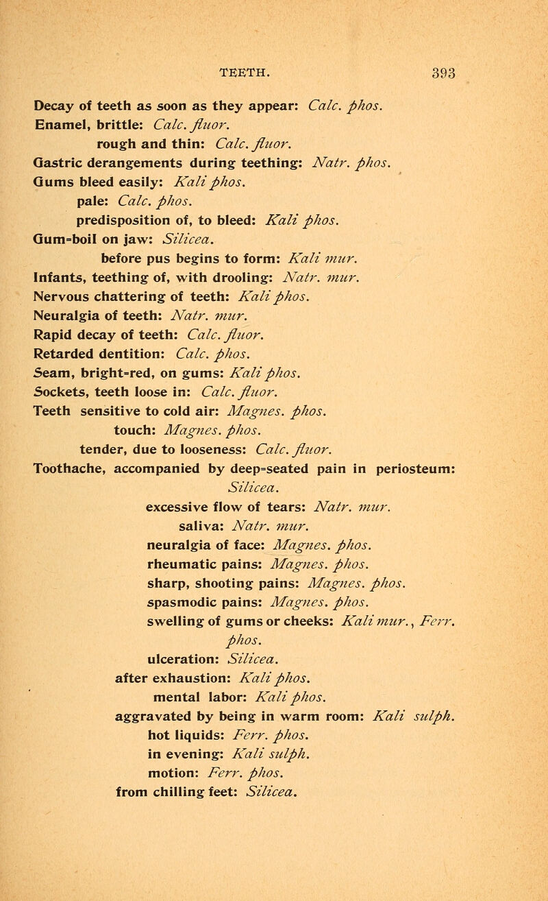 Decay of teeth as soon as they appear: Calc. phos. Enamel, brittle: Calc. Jiitor. rough and thin: Calc. finor. Gastric derangements during teething: Natr. phos. Gums bleed easily: Kali phos. pale: Calc. phos. predisposition of, to bleed: Kali phos. Gum=boiI on jaw: Silicea. before pus begins to form: Kali mur. Infants, teething of, with drooling: Natr. mur. Nervous chattering of teeth: Kali phos. Neuralgia of teeth: Natr. mur. Rapid decay of teeth: Calc. fluor. Retarded dentition: Calc. phos. Seam, bright=red, on gums: Kali phos. Sockets, teeth loose in: Calc. fluor. Teeth sensitive to cold air: Magnes. phos. touch: Magnes. phos. tender, due to looseness: Calc. fluor. Toothache, accompanied by deep-seated pain in periosteum: Silicea. excessive flow of tears: Natr. mur. saliva: Natr. mur. neuralgia of face: Magnes. phos. rheumatic pains: Magnes. phos. sharp, shooting pains: Magnes. phos. spasmodic pains: Magnes. phos. swelling of gums or cheeks: Kali mur., Ferr. phos. ulceration: Silicea. after exhaustion: Kali phos. mental labor: Kali phos. aggravated by being in warm room: Kali sulph. hot liquids: Ferr. phos. in evening: Kali sulph. motion: Ferr. phos. from chilling feet: Silicea.