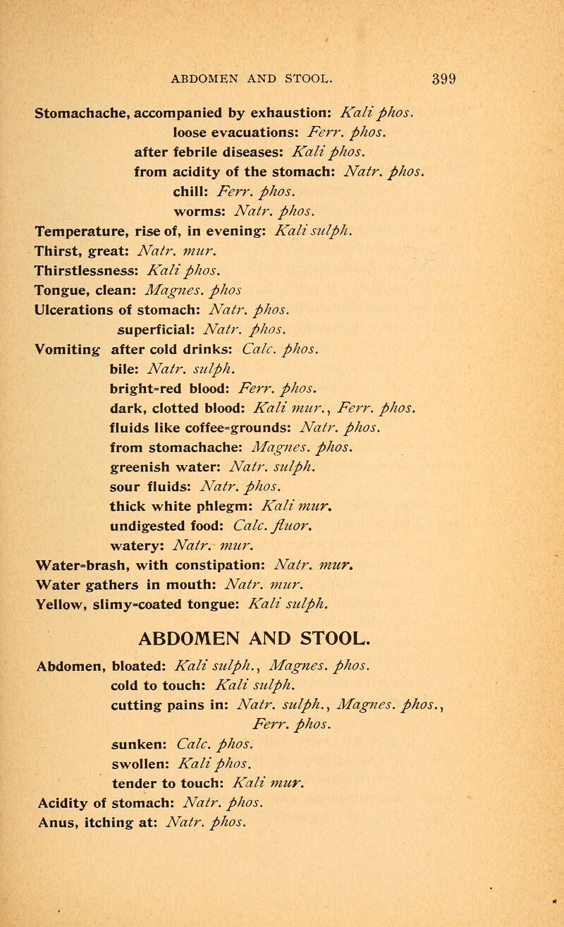 Stomachache, accompanied by exhaustion: Kali phos. loose evacuations: Ferr. phos. after febrile diseases: Kali phos. from acidity of the stomach: Natr. phos. chill: Ferr. phos. worms: Natr. phos. Temperature, rise of, in evening: Kali sulph. Thirst, great: Natr. mur. Thirstlessness: Kali phos. Tongue, clean: Magnes. phos Ulcerations of stomach: Natr. phos. superficial: Natr. phos. Vomiting after cold drinks: Calc. phos. bile: Natr. sulph. bright=red blood: Ferr. phos. dark, clotted blood: Kali mur., Ferr. phos. fluids like coffee=grounds: Natr. phos. from stomachache: Magnes. phos. greenish water: Natr. sulph. sour fluids: Natr. phos. thick white phlegm: Kali mur, undigested food: Calc. Jluor. watery: Natr. mur. Water=brash, with constipation: Natr. mur. Water gathers in mouth: Natr. mur. Yellow, slimy=coated tongue: Kali sulph. ABDOMEN AND STOOL. Abdomen, bloated: Kali sulph., Magnes. phos. cold to touch: Kali sulph. cutting pains in: Natr. sulph., Magnes. phos., Ferr. phos. sunken: Calc. phos. swollen: Kali phos. tender to touch: Kali mur. Acidity of stomach: Natr. phos. Anus, itching at: Natr. phos.