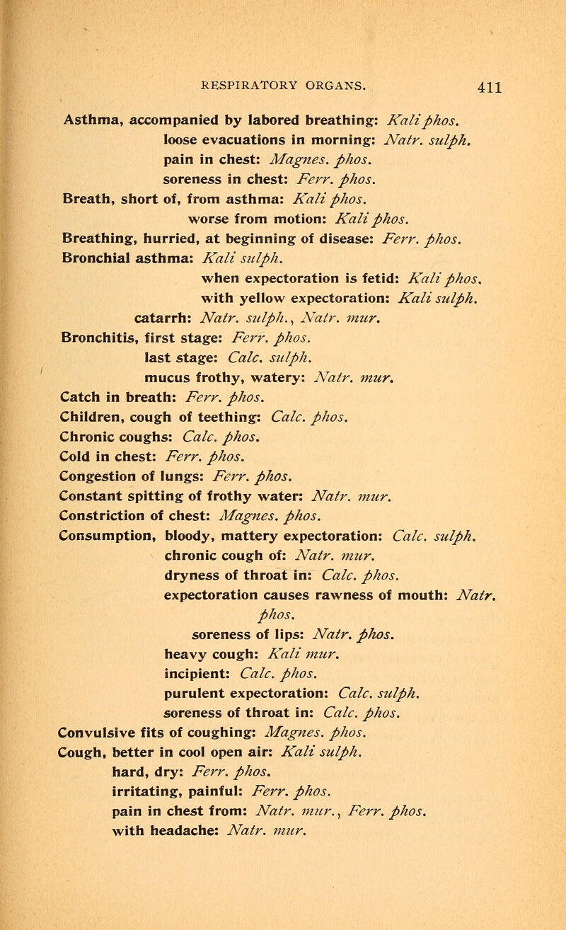 Asthma, accompanied by labored breathing: Kaliphos. loose evacuations in morning: Natr. sulph. pain in chest: Magnes. phos. soreness in chest: Ferr. phos. Breath, short of, from asthma: Kali phos. worse from motion: Kali phos. Breathing, hurried, at beginning of disease: Ferr. phos. Bronchial asthma: Kali sulph. when expectoration is fetid: Kali phos. with yellow expectoration: Kali sulph. catarrh: Natr. sulph., Natr. mur. Bronchitis, first stage: Ferr. phos. last stage: Calc. sulph. mucus frothy, watery: Natr. mur. Catch in breath: Ferr. phos. Children, cough of teething: Calc. phos. Chronic coughs: Calc. phos. Cold in chest: Ferr. phos. Congestion of lungs: Ferr. phos. Constant spitting of frothy water: Natr. mur. Constriction of chest: Magnes. phos. Consumption, bloody, mattery expectoration: Calc. sulph. chronic cough of: Natr. mur. dryness of throat in: Calc. phos. expectoration causes rawness of mouth: Natr. phos. soreness of lips: Natr. phos. heavy cough: Kali mur. incipient: Calc. phos. purulent expectoration: Calc. sulph. soreness of throat in: Calc. phos. Convulsive fits of coughing: Magnes. phos. Cough, better in cool open air: Kali sulph. hard, dry: Ferr. phos. irritating, painful: Ferr. phos. pain in chest from: Natr. mur., Ferr. phos. with headache: Natr. mur.