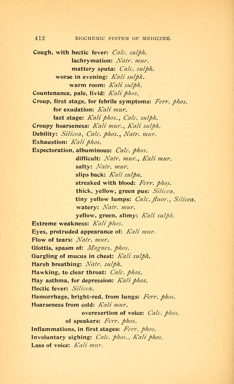 Cough, with hectic fever: Calc. sulph. lachrymation: Natr. mur. mattery sputa: Calc. sulph. worse in evening: Kali sulph. warm room: Kali sulph. Countenance, pale, livid: Kaliphos. Croup, first stage, for febrile symptoms: Ferr. phos. for exudation: Kali mur. last stage: Kali phos., Calc. sulph. Croupy hoarseness: Kali mur., Kali sulph. Debility: Silicea, Calc. phos., Natr. mur. Exhaustion: Kali phos. Expectoration, albuminous: Calc. phos. difficult: Natr. ?nur., Kali mur. salty: Natr. mur. s 1 i ps back: Ka li su Ipn. streaked with blood: Ferr. phos. thick, yellow, green pus: Silicea. tiny yellow lumps: Calc. fiuor., Silicea. watery: Natr. mur. yellow, green, slimy: Kali sulph. Extreme weakness: Kali phos. Eyes, protruded appearance of: Kali mur. Flow of tears: Natr. mur. Glottis, spasm of: Magnes. phos. Gurgling of mucus in chest: Kali sulph. Harsh breathing: Natr. sulph. Hawking, to clear throat: Calc. phos. Hay asthma, for depression: Kali phos. Hectic fever: Silicea. Hemorrhage, bright=red, from lungs: Ferr. phos. Hoarseness from cold: Kali mur. overexertion of voice: Calc. phos. of speakers: Ferr. phos. Inflammations, in first stages: Ferr. phos. Involuntary sighing: Calc. phos., Kali phos. Loss of voice: Kali mur.