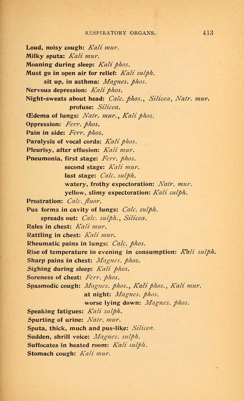 Loud, noisy cough: Kali mur. Milky sputa: Kali mur. Moaning during sleep: Kali phos. Must go in open air for relief: Kali sulph. sit up, in asthma: Magnes. phos. Nervous depression: Kali phos. Night-sweats about head: Calc. phos., Silicea, Natr. mur. profuse: Silicea. (Edema of lungs: Natr. mur., Kali phos. Oppression: Ferr. phos. Pain in side: Ferr. phos. Paralysis of vocal cords: Kali phos. Pleurisy, after effusion: Kali mur. Pneumonia, first stage: Ferr. phos. second stage: Kali mur. last stage: Calc. sulph. watery, frothy expectoration: Natr. mtir. yellow, slimy expectoration: Kali sulph. Prostration: Calc. fluor. Pus forms in cavity of lungs: Calc. sulph. spreads out: Calc. sulph., Silicea. Rales in chest: Kali mur. Rattling in chest: Kali mur. Rheumatic pains in lungs: Calc. phos. Rise of temperature in evening in consumption: Kali sulph. Sharp pains in chest: Magnes. phos. Sighing during sleep: Kali phos. Soreness of chest: Ferr. phos. Spasmodic cough: Magnes. phos., Kali phos., Kali mur. at night: Magnes. phos. worse lying down: Magnes. phos. Speaking fatigues: Kali sulph. Spurting of urine: Natr. mur. Sputa, thick, much and pus=like: Silicea. Sudden, shrill voice: Magnes. sulph. Suffocates in heated room: Kali sulph. Stomach cough: Kali mur.