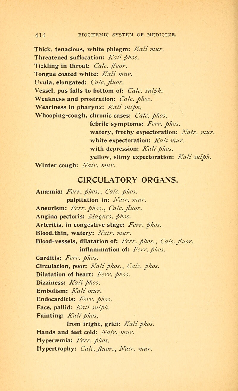 Thick, tenacious, white phlegm: Kali mur. Threatened suffocation: Kaliphos. Tickling in throat: Calc. fluor. Tongue coated white: Kali mur. Uvula, elongated: Calc. fluor. Vessel, pus falls to bottom of: Calc. sulph. Weakness and prostration: Calc. phos. Weariness in pharynx: Kali sulph. Whooping=cough, chronic cases: Calc. phos. febrile symptoms: Ferr. phos. watery, frothy expectoration: Natr. mur. white expectoration: Kali mur. with depression: Kali phos. yellow, slimy expectoration: Kali sulph. Winter cough: Natr. mur. CIRCULATORY ORGANS. Anaemia: Ferr. phos., Calc. phos. palpitation in: Natr. mur. Aneurism: Ferr.phos., Calc. fluor. Angina pectoris: Mag?ies. phos. Arteritis, in congestive stage: Ferr. phos. Blood,thin, watery: Natr. mur. Blood=vessels, dilatation of: Ferr. phos., Calc. fluor. inflammation of: Feirr. phos. Carditis: Ferr. phos. Circulation, poor: Kali phos., Calc. phos. Dilatation of heart: Ferr. phos. Dizziness: Kali phos. Embolism: Kali mur. Endocarditis: Ferr. phos. Face, pallid: Kali sulph. Fainting: Kali phos. from fright, grief: Kali phos. Hands and feet cold: Natr. ?nur. Hyperaemia: Ferr. phos. Hypertrophy: Calc. fluor., Natr. mur.