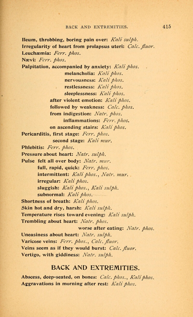 Ileum, throbbing, boring pain over: Kali sulph. Irregularity of heart from prolapsus uteri: Calc. fliwr. Leuchaemia: Ferr. phos. Na?vi: Ferr. phos. Palpitation, accompanied by anxiety: Kali phos. melancholia: Kali phos. nervousness: Kali phos. restlessness: Kali phos. sleeplessness: Kali phos. after violent emotion: Kali phos. followed by weakness: Calc. phos. from indigestion: Natr. phos. inflammations: Ferr. phos. on ascending stairs: Kali phos. Pericarditis, first stage: Ferr. phos. second stage: Kali mur. Phlebitis: Ferr. phos. Pressure about heart: Natr. sulph. Pulse felt all over body: Natr. mur. full, rapid, quick: Ferr. phos. intermittent: Kali phos., Natr. mur. irregular: Kali phos. sluggish: Kali phos., Kali sulph. subnormal: Kali phos. Shortness of breath: Kali phos. Skin hot and dry, harsh: Kali sulph. Temperature rises toward evening: Kali sulph. Trembling about heart: Natr. phos. worse after eating: Natr. phos. Uneasiness about heart: Natr. sulph. Varicose veins: Ferr. phos., Calc. fiuor. Veins seem as if they would burst: Calc. fiuor. Vertigo, with giddiness: Natr. sulph. BACK AND EXTREMITIES. Abscess, deep=seated, on bones: Calc. phos., Kali phos. Aggravations in morning after rest: Kali phos.