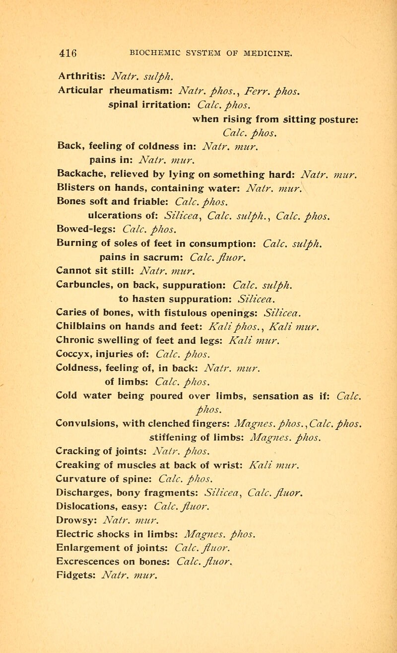 Arthritis: Natr. sulph. Articular rheumatism: Natr. phos., Ferr. phos. spinal irritation: Calc. phos. when rising from sitting posture: Calc. phos. Back, feeling of coldness in: Natr. mur. pains in: Natr. mur. Backache, relieved by lying on something hard: Natr. mur. Blisters on hands, containing water: Natr. mur. Bones soft and friable: Calc. phos. ulcerations of: Silicea, Calc. sulph., Calc. phos. Bowed=legs: Calc. phos. Burning of soles of feet in consumption: Calc. sulph. pains in sacrum: Calc. jluor. Cannot sit still: Natr. mur. Carbuncles, on back, suppuration: Calc. sulph. to hasten suppuration: Silicea. Caries of bones, with fistulous openings: Silicea. Chilblains on hands and feet: Kali phos., Kali mur. Chronic swelling of feet and legs: Kali mur. Coccyx, injuries of: Calc. phos. Coldness, feeling of, in back: Natr. mur. of limbs: Calc. phos. Cold water being poured over limbs, sensation as if: Calc. phos. Convulsions, with clenched fingers: Magnes. phos., Calc. phos. stiffening of limbs: Magnes. phos. Cracking of joints: Natr. phos. Creaking of muscles at back of wrist: Kali mzir. Curvature of spine: Calc. phos. Discharges, bony fragments: Silicea, Calc. Jluor. Dislocations, easy: Calc. Jluor. Drowsy: Natr. mur. Electric shocks in limbs: Magnes. phos. Enlargement of joints: Calc. Jluor. Excrescences on bones: Calc. Jluor. Fidgets: Natr. mur.